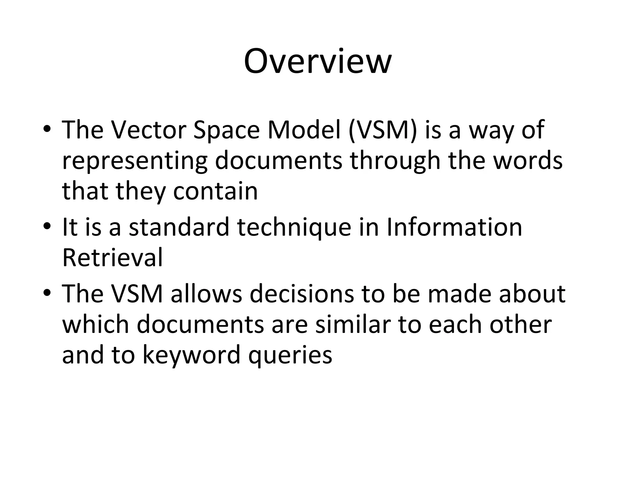 Overview
• The Vector Space Model (VSM) is a way of
representing documents through the words
that they contain
• It is a standard technique in Information
Retrieval
• The VSM allows decisions to be made about
which documents are similar to each other
and to keyword queries
 