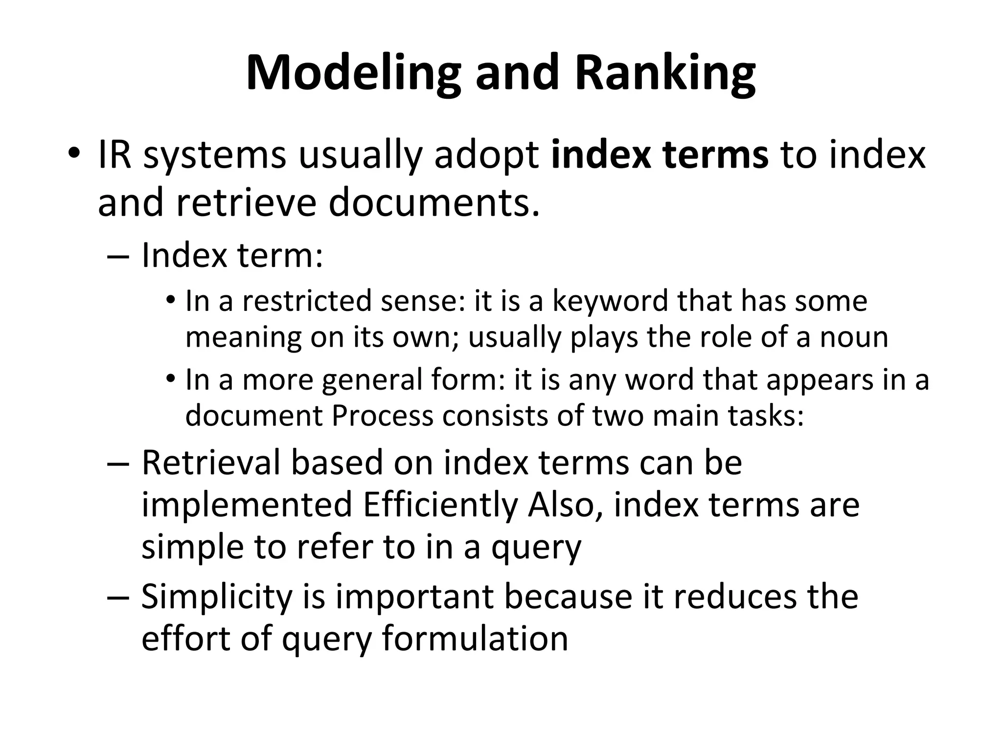 Modeling and Ranking
• IR systems usually adopt index terms to index
and retrieve documents.
– Index term:
• In a restricted sense: it is a keyword that has some
meaning on its own; usually plays the role of a noun
• In a more general form: it is any word that appears in a
document Process consists of two main tasks:
– Retrieval based on index terms can be
implemented Efficiently Also, index terms are
simple to refer to in a query
– Simplicity is important because it reduces the
effort of query formulation
 