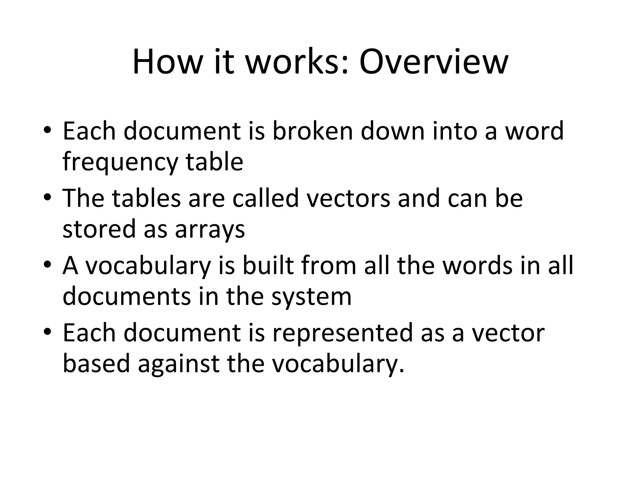 How it works: Overview
• Each document is broken down into a word
frequency table
• The tables are called vectors and can be
stored as arrays
• A vocabulary is built from all the words in all
documents in the system
• Each document is represented as a vector
based against the vocabulary.
 