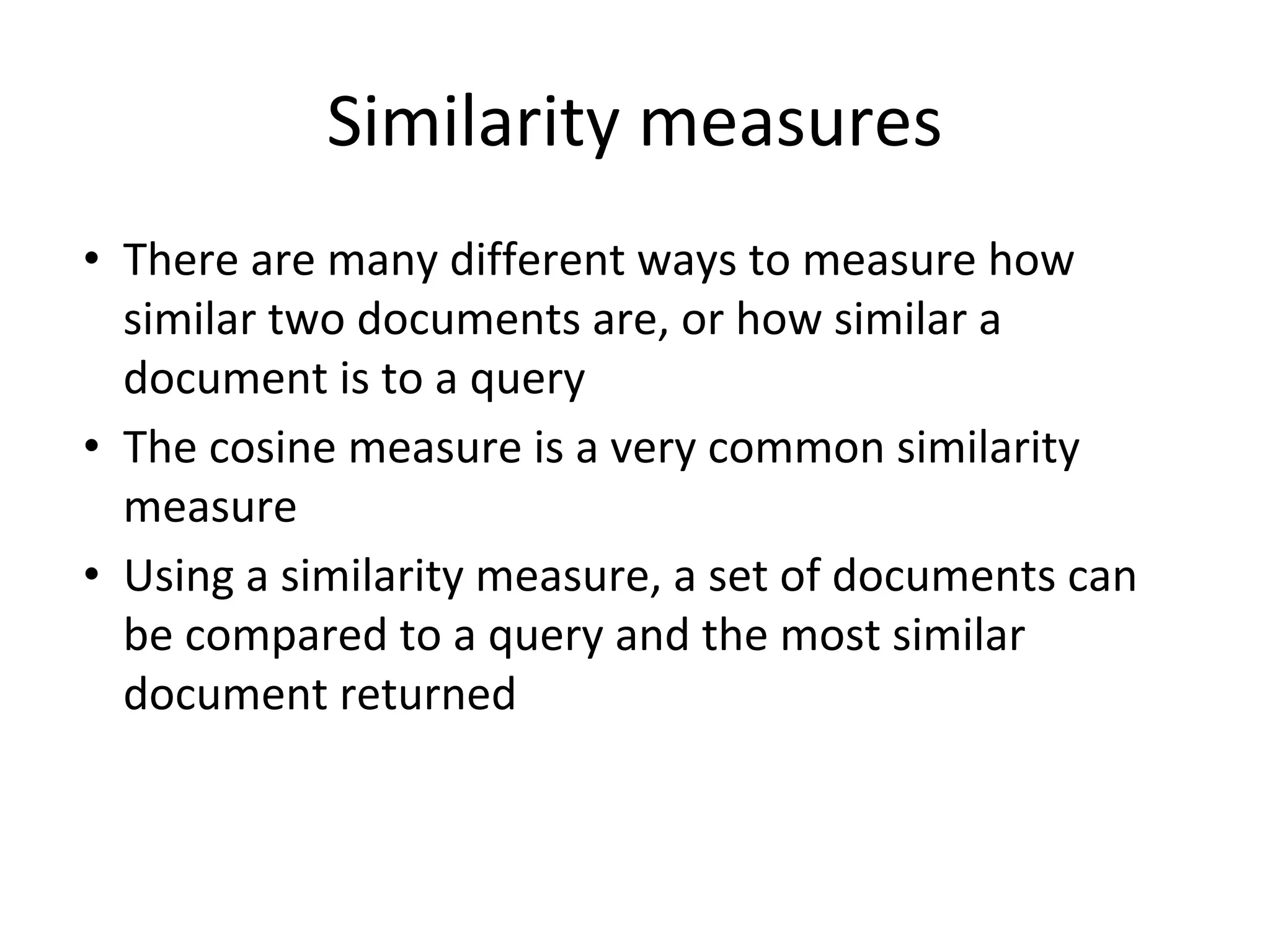 Similarity measures
• There are many different ways to measure how
similar two documents are, or how similar a
document is to a query
• The cosine measure is a very common similarity
measure
• Using a similarity measure, a set of documents can
be compared to a query and the most similar
document returned
 
