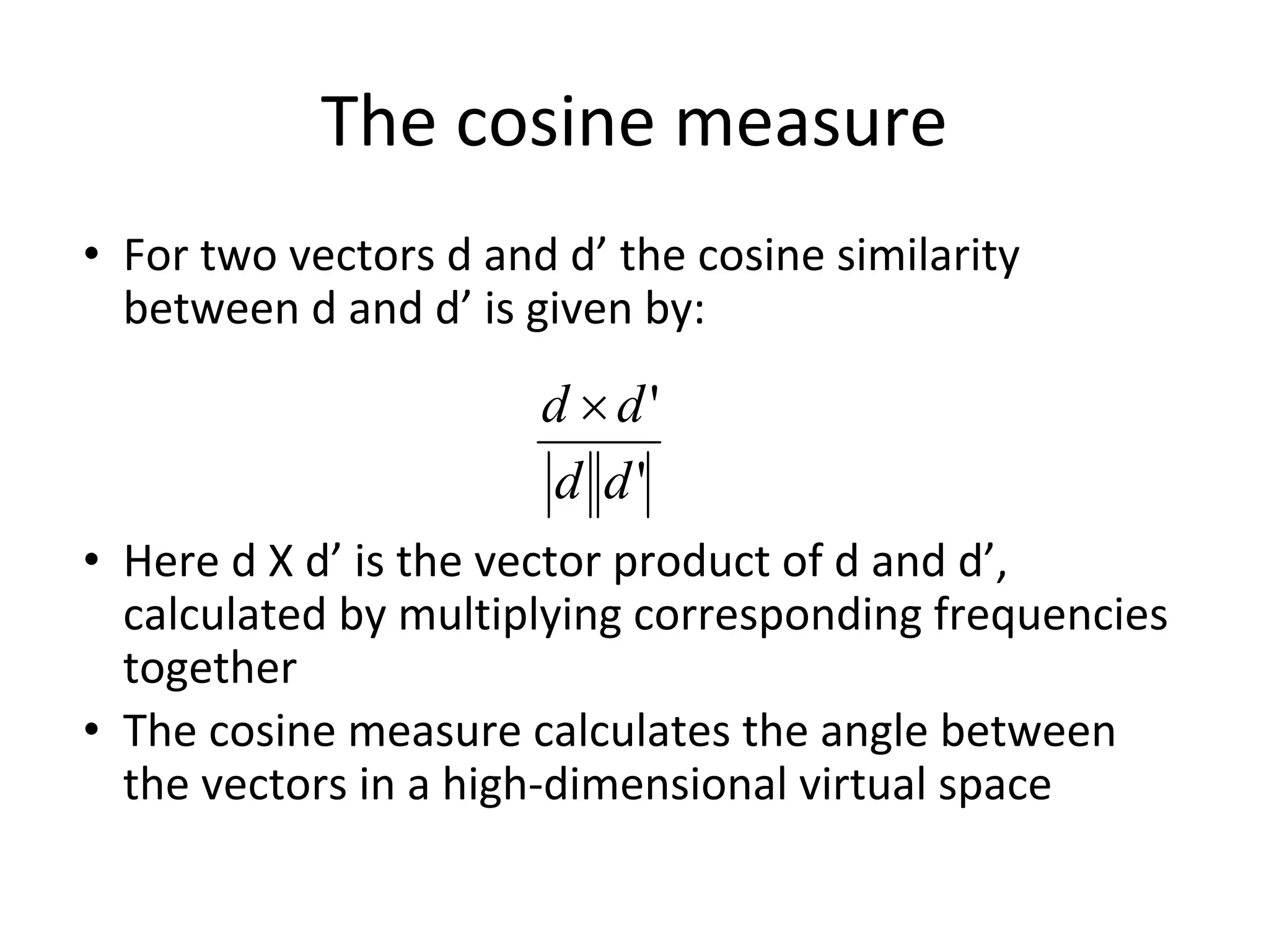 The cosine measure
• For two vectors d and d’ the cosine similarity
between d and d’ is given by:
• Here d X d’ is the vector product of d and d’,
calculated by multiplying corresponding frequencies
together
• The cosine measure calculates the angle between
the vectors in a high-dimensional virtual space
 
