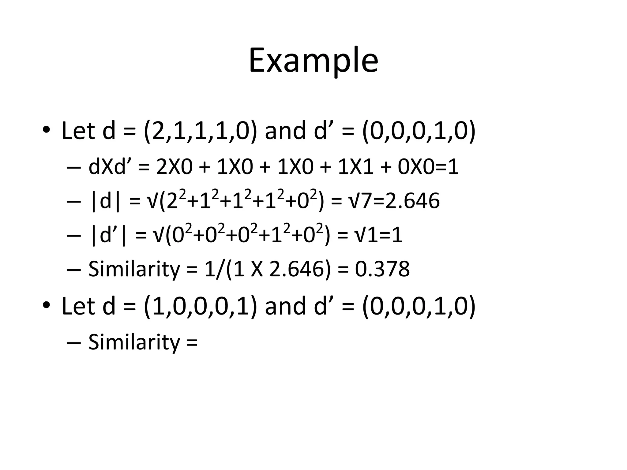 Example
• Let d = (2,1,1,1,0) and d’ = (0,0,0,1,0)
– dXd’ = 2X0 + 1X0 + 1X0 + 1X1 + 0X0=1
– |d| = √(22
+12
+12
+12
+02
) = √7=2.646
– |d’| = √(02
+02
+02
+12
+02
) = √1=1
– Similarity = 1/(1 X 2.646) = 0.378
• Let d = (1,0,0,0,1) and d’ = (0,0,0,1,0)
– Similarity =
 