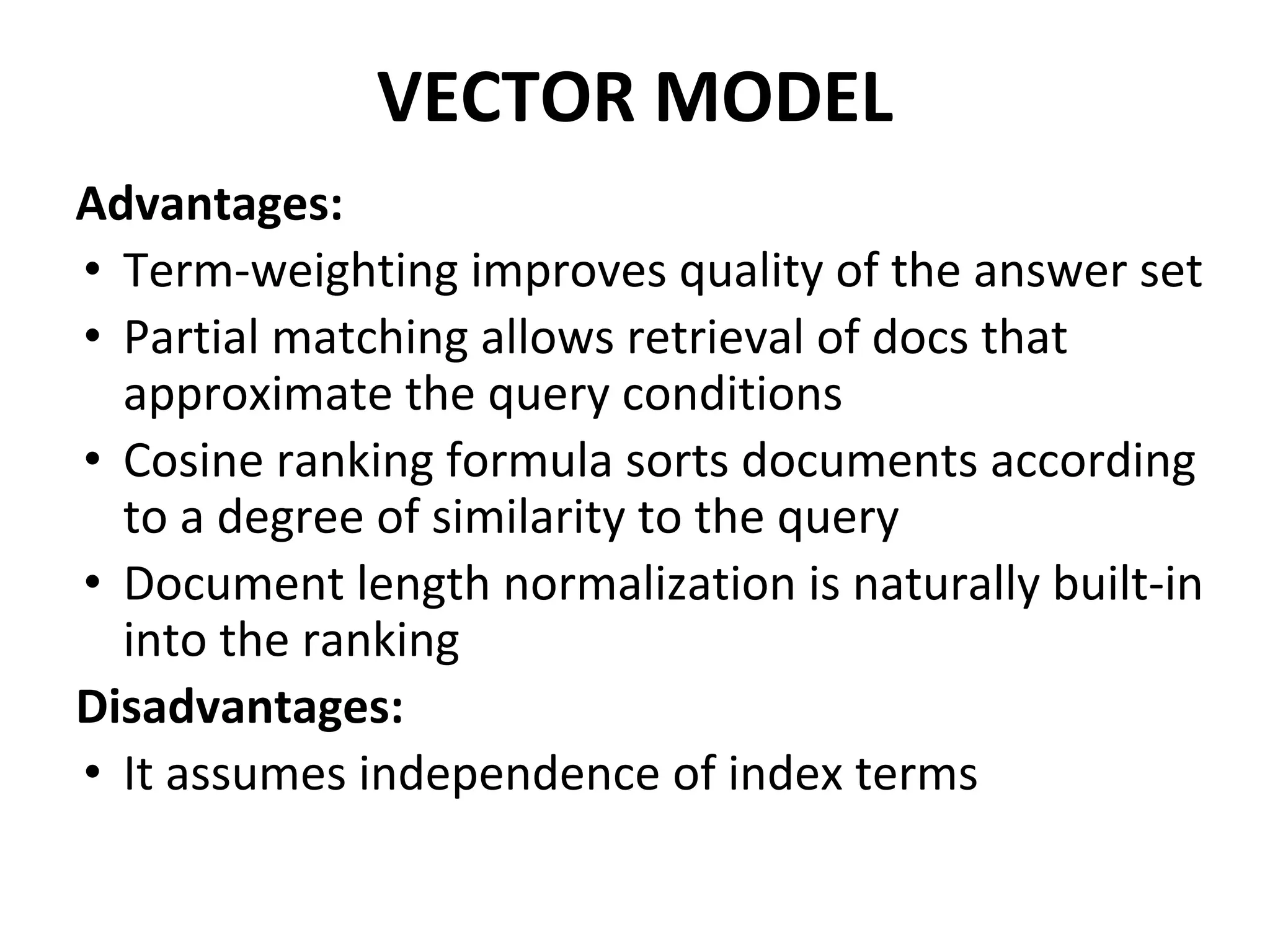 VECTOR MODEL
Advantages:
• Term-weighting improves quality of the answer set
• Partial matching allows retrieval of docs that
approximate the query conditions
• Cosine ranking formula sorts documents according
to a degree of similarity to the query
• Document length normalization is naturally built-in
into the ranking
Disadvantages:
• It assumes independence of index terms
 