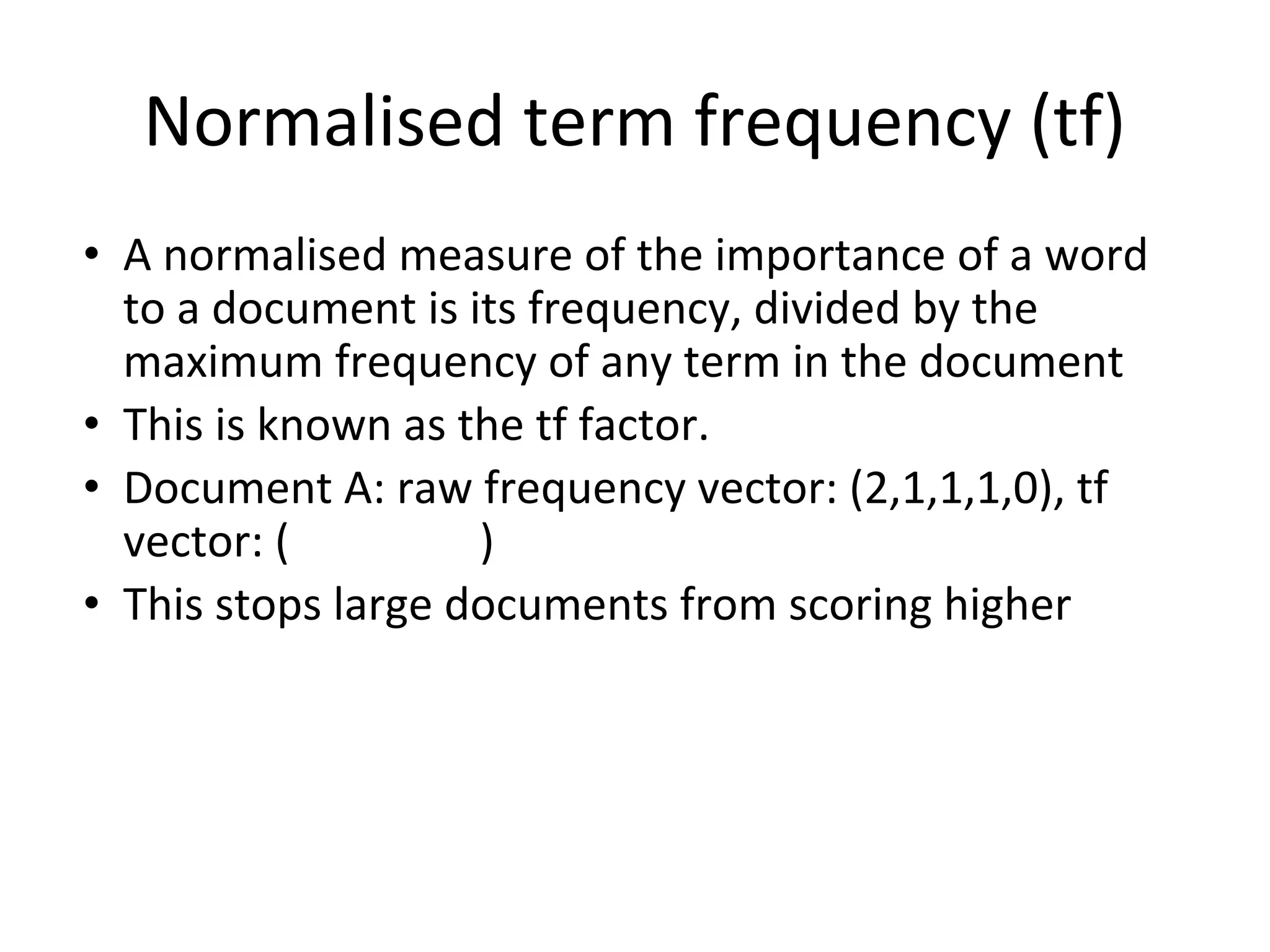 Normalised term frequency (tf)
• A normalised measure of the importance of a word
to a document is its frequency, divided by the
maximum frequency of any term in the document
• This is known as the tf factor.
• Document A: raw frequency vector: (2,1,1,1,0), tf
vector: ( )
• This stops large documents from scoring higher
 