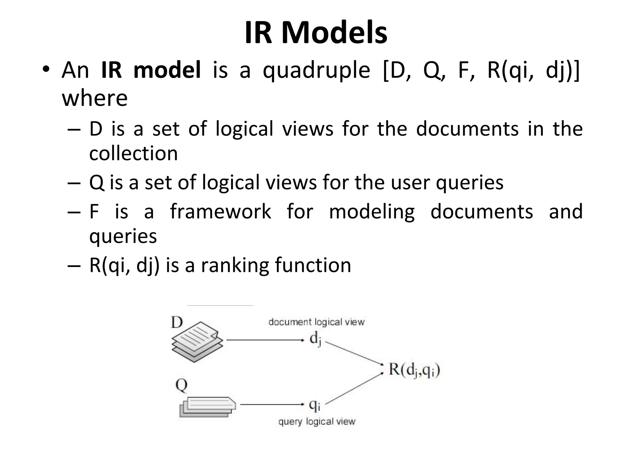 IR Models
• An IR model is a quadruple [D, Q, F, R(qi, dj)]
where
– D is a set of logical views for the documents in the
collection
– Q is a set of logical views for the user queries
– F is a framework for modeling documents and
queries
– R(qi, dj) is a ranking function
 