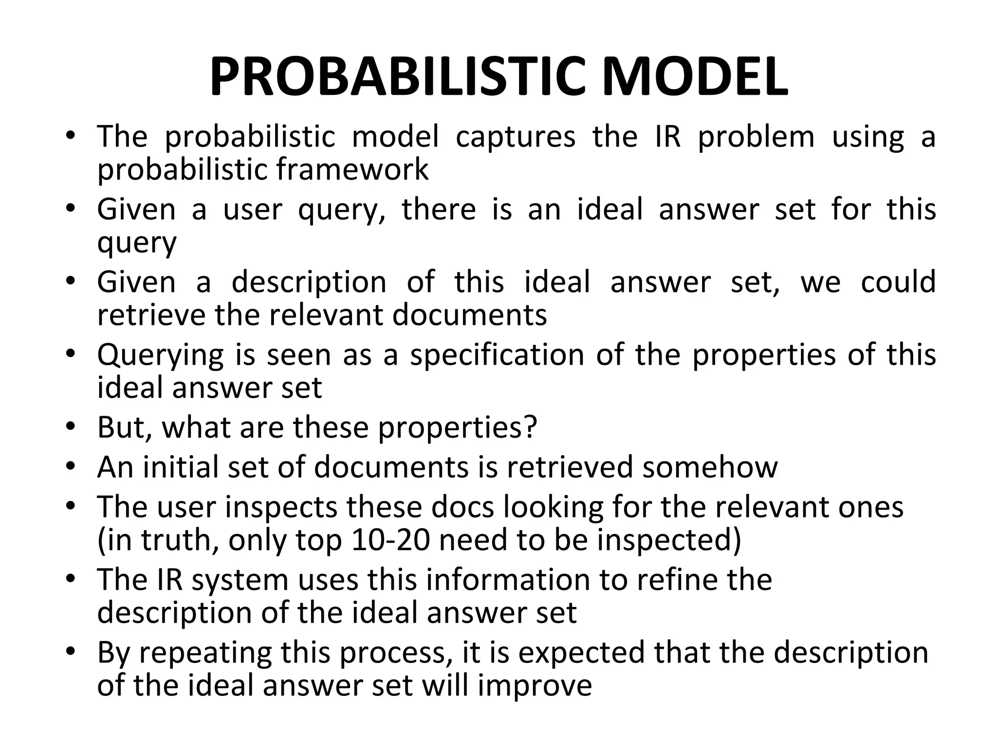 PROBABILISTIC MODEL
• The probabilistic model captures the IR problem using a
probabilistic framework
• Given a user query, there is an ideal answer set for this
query
• Given a description of this ideal answer set, we could
retrieve the relevant documents
• Querying is seen as a specification of the properties of this
ideal answer set
• But, what are these properties?
• An initial set of documents is retrieved somehow
• The user inspects these docs looking for the relevant ones
(in truth, only top 10-20 need to be inspected)
• The IR system uses this information to refine the
description of the ideal answer set
• By repeating this process, it is expected that the description
of the ideal answer set will improve
 