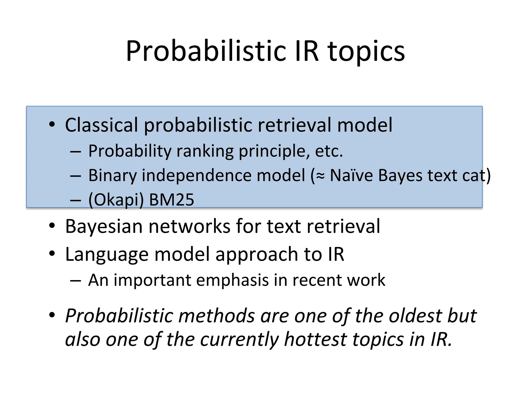 Probabilistic IR topics
• Classical probabilistic retrieval model
– Probability ranking principle, etc.
– Binary independence model (≈ Naïve Bayes text cat)
– (Okapi) BM25
• Bayesian networks for text retrieval
• Language model approach to IR
– An important emphasis in recent work
• Probabilistic methods are one of the oldest but
also one of the currently hottest topics in IR.
 