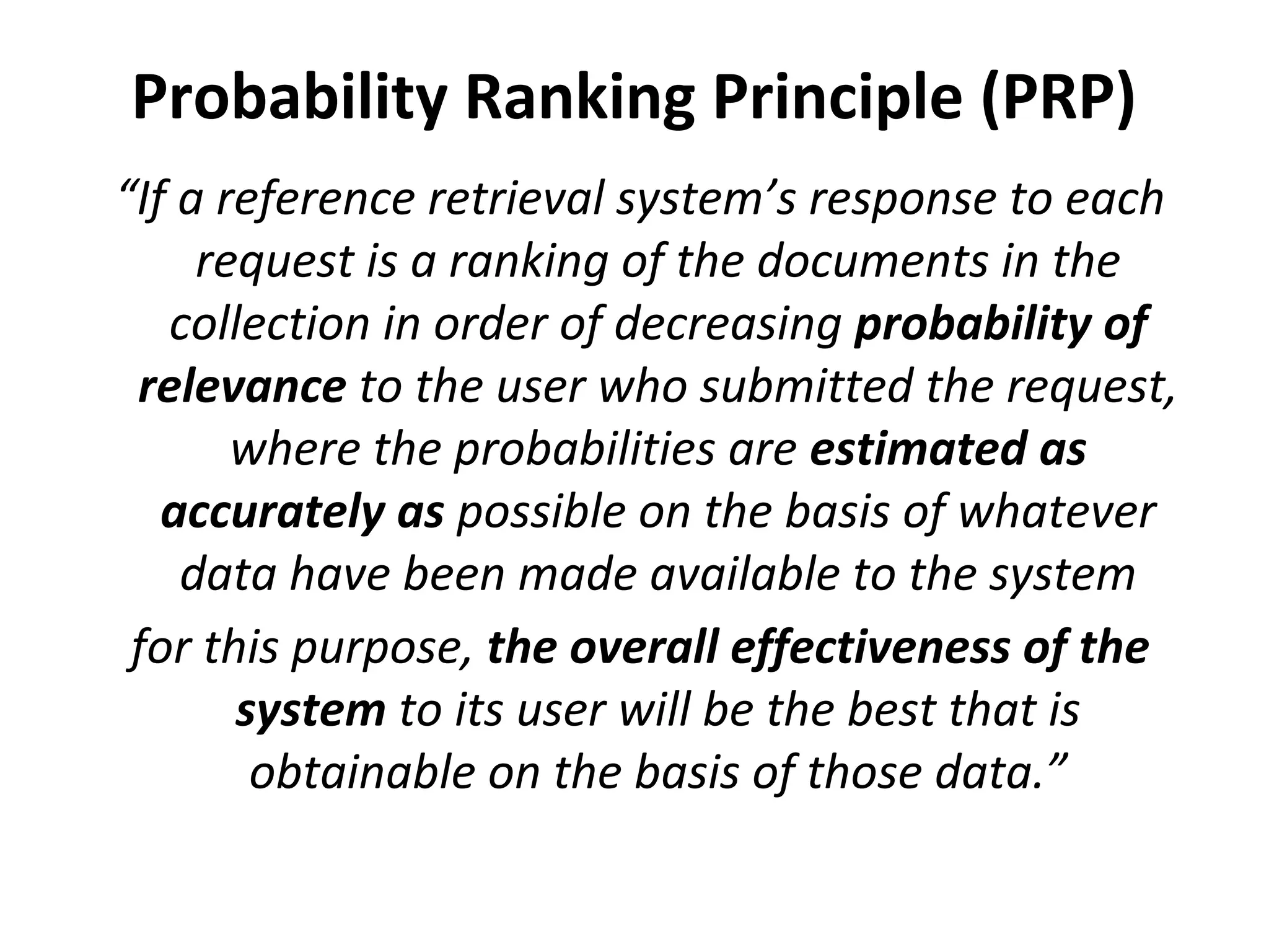 Probability Ranking Principle (PRP)
“If a reference retrieval system’s response to each
request is a ranking of the documents in the
collection in order of decreasing probability of
relevance to the user who submitted the request,
where the probabilities are estimated as
accurately as possible on the basis of whatever
data have been made available to the system
for this purpose, the overall effectiveness of the
system to its user will be the best that is
obtainable on the basis of those data.”
 