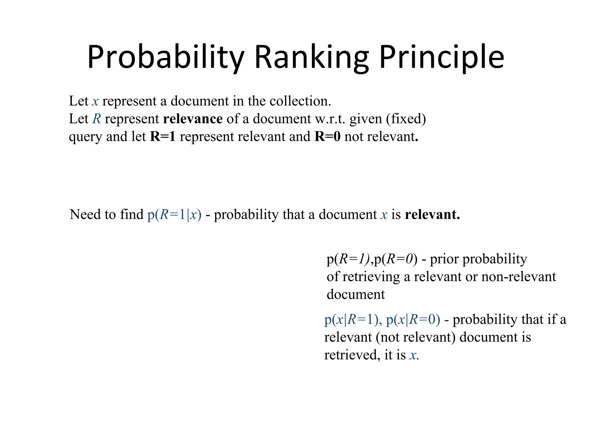Probability Ranking Principle
Let x represent a document in the collection.
Let R represent relevance of a document w.r.t. given (fixed)
query and let R=1 represent relevant and R=0 not relevant.
p(x|R=1), p(x|R=0) - probability that if a
relevant (not relevant) document is
retrieved, it is x.
Need to find p(R=1|x) - probability that a document x is relevant.
p(R=1),p(R=0) - prior probability
of retrieving a relevant or non-relevant
document
 