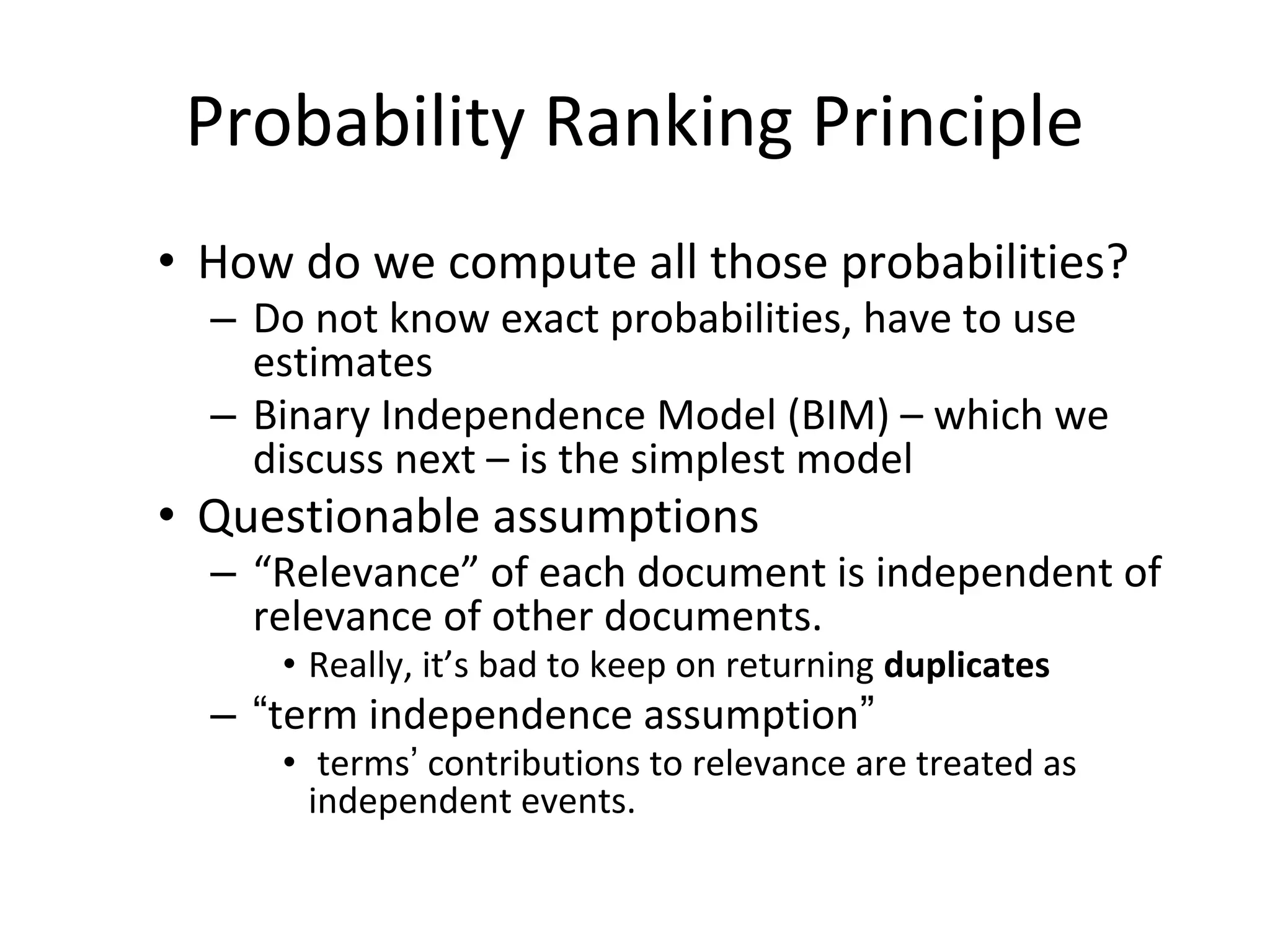 Probability Ranking Principle
• How do we compute all those probabilities?
– Do not know exact probabilities, have to use
estimates
– Binary Independence Model (BIM) – which we
discuss next – is the simplest model
• Questionable assumptions
– “Relevance” of each document is independent of
relevance of other documents.
• Really, it’s bad to keep on returning duplicates
– “term independence assumption”
• terms’ contributions to relevance are treated as
independent events.
 