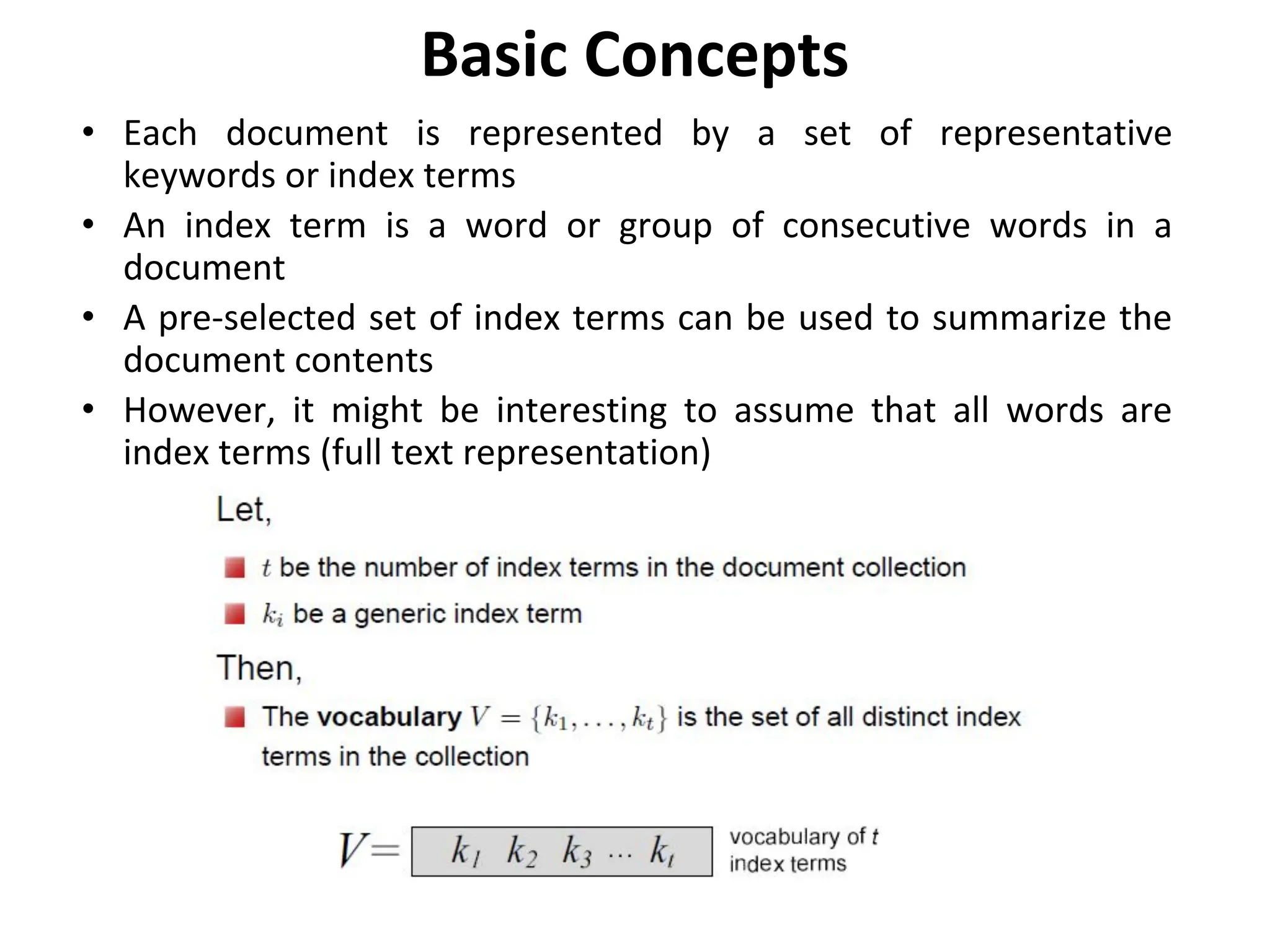 Basic Concepts
• Each document is represented by a set of representative
keywords or index terms
• An index term is a word or group of consecutive words in a
document
• A pre-selected set of index terms can be used to summarize the
document contents
• However, it might be interesting to assume that all words are
index terms (full text representation)
 