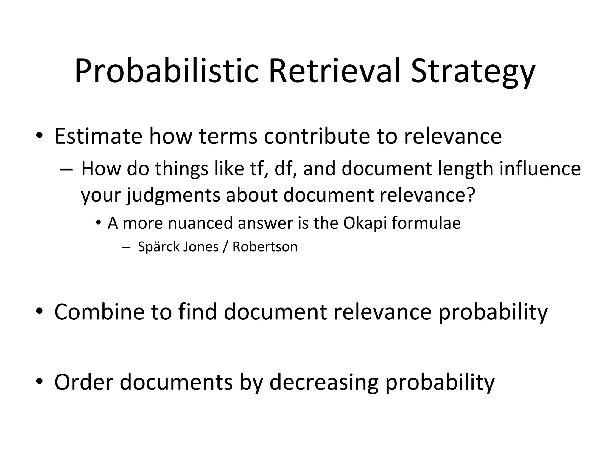 Probabilistic Retrieval Strategy
• Estimate how terms contribute to relevance
– How do things like tf, df, and document length influence
your judgments about document relevance?
• A more nuanced answer is the Okapi formulae
– Spärck Jones / Robertson
• Combine to find document relevance probability
• Order documents by decreasing probability
 