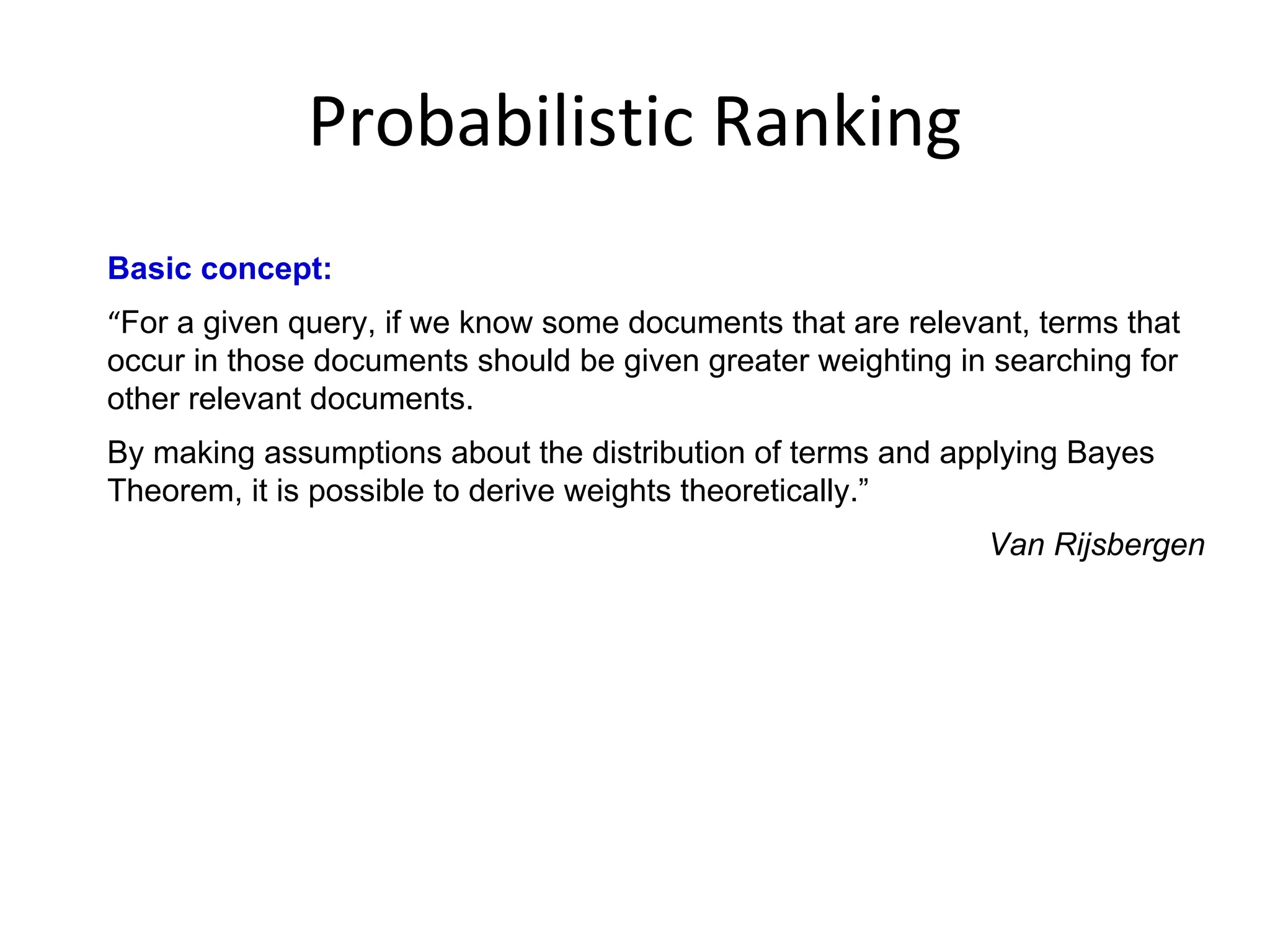 Probabilistic Ranking
Basic concept:
“For a given query, if we know some documents that are relevant, terms that
occur in those documents should be given greater weighting in searching for
other relevant documents.
By making assumptions about the distribution of terms and applying Bayes
Theorem, it is possible to derive weights theoretically.”
Van Rijsbergen
 
