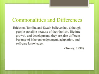 Commonalities and Differences
Erickson, Tomlin, and Swain believe that, although
people are alike because of their holism, lifetime
growth, and development, they are also different
because of inherent endowment, adaptation, and
self-care knowledge.
(Tomey, 1998)
 
