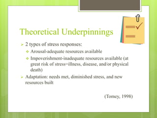 Theoretical Underpinnings
 2 types of stress responses:
 Arousal-adequate resources available
 Impoverishment-inadequate resources available (at
great risk of stress=illness, disease, and/or physical
death)
 Adaptation: needs met, diminished stress, and new
resources built
(Tomey, 1998)
 