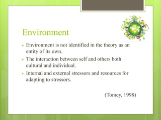 Environment
 Environment is not identified in the theory as an
entity of its own.
 The interaction between self and others both
cultural and individual.
 Internal and external stressors and resources for
adapting to stressors.
(Tomey, 1998)
 