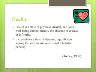 Health
 Health is a state of physical, mental, and social
well-being and not merely the absence of disease
or infirmity.
 It connotates a state of dynamic equilibrium
among the various subsystems (of a holistic
person).
(Tomey, 1998)
 