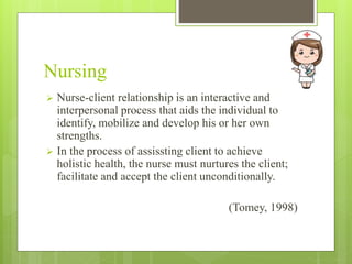 Nursing
 Nurse-client relationship is an interactive and
interpersonal process that aids the individual to
identify, mobilize and develop his or her own
strengths.
 In the process of assissting client to achieve
holistic health, the nurse must nurtures the client;
facilitate and accept the client unconditionally.
(Tomey, 1998)
 