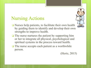 Nursing Actions
 Nurses help patients, to facilitate their own health
by guiding them to identify and develop their own
strengths to improve health.
 The nurse nurtures the patient by supporting him
or her to integrate all physical, psychological and
spiritual systems in the process toward health.
 The nurse accepts each patient as a worthwhile
person.
(Hertz, 2015)
 