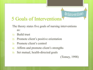 5 Goals of Interventions
The theory states five goals of nursing interventions
as:
1) Build trust
2) Promote client’s positive orientation
3) Promote client’s control
4) Affirm and promote client’s strengths
5) Set mutual, health-directed goals
(Tomey, 1998)
 