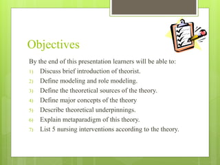 Objectives
By the end of this presentation learners will be able to:
1) Discuss brief introduction of theorist.
2) Define modeling and role modeling.
3) Define the theoretical sources of the theory.
4) Define major concepts of the theory
5) Describe theoretical underpinnings.
6) Explain metaparadigm of this theory.
7) List 5 nursing interventions according to the theory.
 