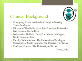 Clinical Background
 Emergency Room and Medical-Surgical Nursing:
Texas, Michigan
 Director of Health Services, InterAmerican University,
San German, Puerto Rico
 Independent Holistic Nurse Practitioner: Michigan,
South Carolina, Texas
 Faculty/Administrator: The University of Michigan,
University of South Carolina, The University of Texas
 Professor Emerita: The University of Texas
(Hertz, 2015)
 