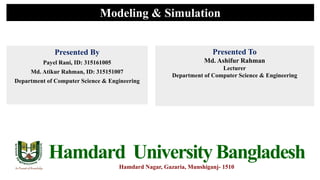 Modeling & Simulation
Presented By
Payel Rani, ID: 315161005
Md. Atikur Rahman, ID: 315151007
Department of Computer Science & Engineering
Presented To
Md. Ashifur Rahman
Lecturer
Department of Computer Science & Engineering
Hamdard UniversityBangladesh
Hamdard Nagar, Gazaria, Munshiganj- 1510
 