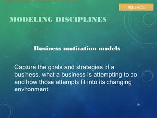 MODELING DISCIPLINES
Business motivation models
Capture the goals and strategies of a
business. what a business is attempting to do
and how those attempts fit into its changing
environment.
16
PREFACE
 