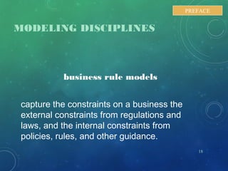 MODELING DISCIPLINES
business rule models
capture the constraints on a business the
external constraints from regulations and
laws, and the internal constraints from
policies, rules, and other guidance.
18
PREFACE
 