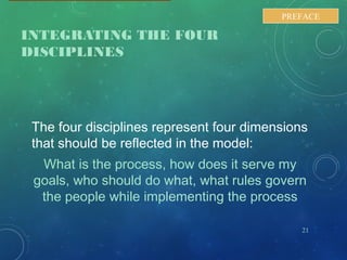 INTEGRATING THE FOUR
DISCIPLINES
The four disciplines represent four dimensions
that should be reflected in the model:
What is the process, how does it serve my
goals, who should do what, what rules govern
the people while implementing the process
21
PREFACE
 