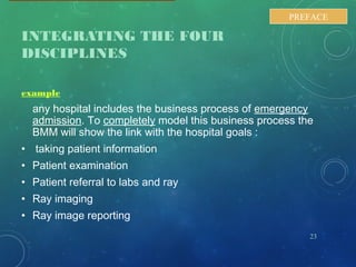 INTEGRATING THE FOUR
DISCIPLINES
example
any hospital includes the business process of emergency
admission. To completely model this business process the
BMM will show the link with the hospital goals :
• taking patient information
• Patient examination
• Patient referral to labs and ray
• Ray imaging
• Ray image reporting
23
PREFACE
 