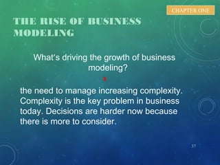 THE RISE OF BUSINESS
MODELING
What’s driving the growth of business
modeling?
3
the need to manage increasing complexity.
Complexity is the key problem in business
today. Decisions are harder now because
there is more to consider.
37
CHAPTER ONE
 