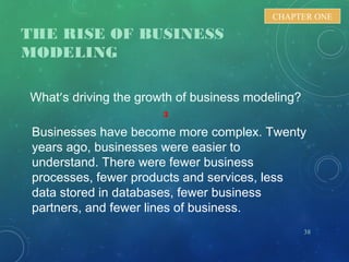 THE RISE OF BUSINESS
MODELING
What’s driving the growth of business modeling?
3
Businesses have become more complex. Twenty
years ago, businesses were easier to
understand. There were fewer business
processes, fewer products and services, less
data stored in databases, fewer business
partners, and fewer lines of business.
38
CHAPTER ONE
 