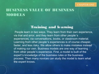 BUSINESS VALUE OF BUSINESS
MODELS
41
CHAPTER ONE
Training and learning
People learn in two ways. They learn from their own experience,
via trial and error, and they learn from other people’s
experiences, via conversations, books, or classroom material.
Learning from other people’s experiences is of course cheaper,
faster, and less risky. We allow others to make mistakes instead
of making our own. Business models are one way of learning
from other people’s experience. First, a model is built of the
expert’s knowledge of the business rules or the business
process. Then many novices can study the model to learn what
the expert knows.
 
