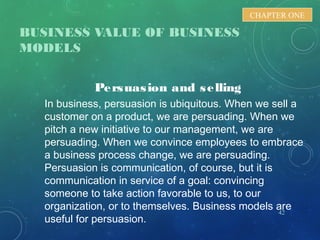 BUSINESS VALUE OF BUSINESS
MODELS
42
CHAPTER ONE
Persuasion and selling
In business, persuasion is ubiquitous. When we sell a
customer on a product, we are persuading. When we
pitch a new initiative to our management, we are
persuading. When we convince employees to embrace
a business process change, we are persuading.
Persuasion is communication, of course, but it is
communication in service of a goal: convincing
someone to take action favorable to us, to our
organization, or to themselves. Business models are
useful for persuasion.
 
