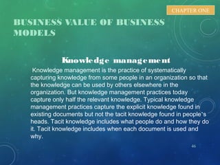 BUSINESS VALUE OF BUSINESS
MODELS
46
CHAPTER ONE
Knowledge management
Knowledge management is the practice of systematically
capturing knowledge from some people in an organization so that
the knowledge can be used by others elsewhere in the
organization. But knowledge management practices today
capture only half the relevant knowledge. Typical knowledge
management practices capture the explicit knowledge found in
existing documents but not the tacit knowledge found in people’s
heads. Tacit knowledge includes what people do and how they do
it. Tacit knowledge includes when each document is used and
why.
 