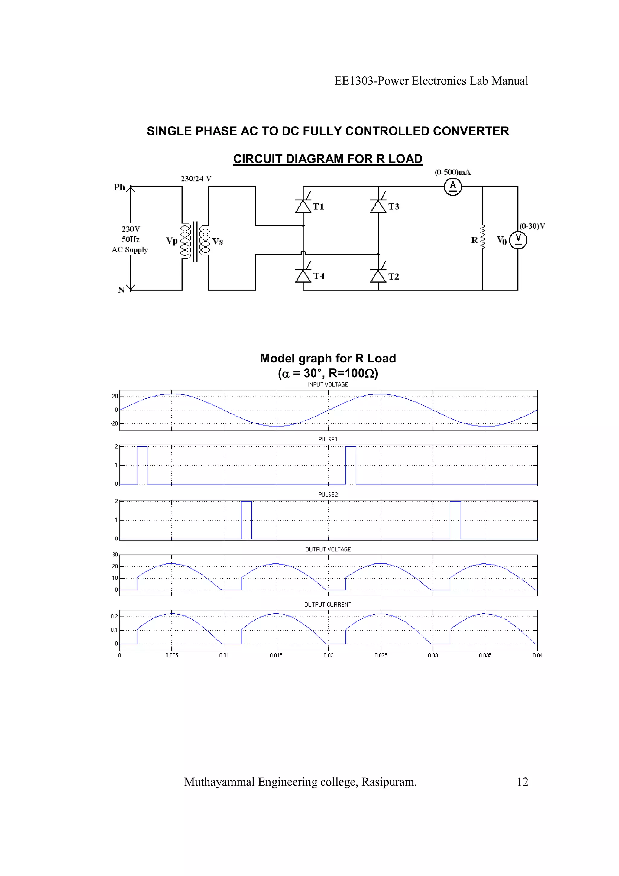 EE1303-Power Electronics Lab Manual



SINGLE PHASE AC TO DC FULLY CONTROLLED CONVERTER

             CIRCUIT DIAGRAM FOR R LOAD




                 Model graph for R Load
                          °
                   ( = 30°, R=100 )




    Muthayammal Engineering college, Rasipuram.                12
 