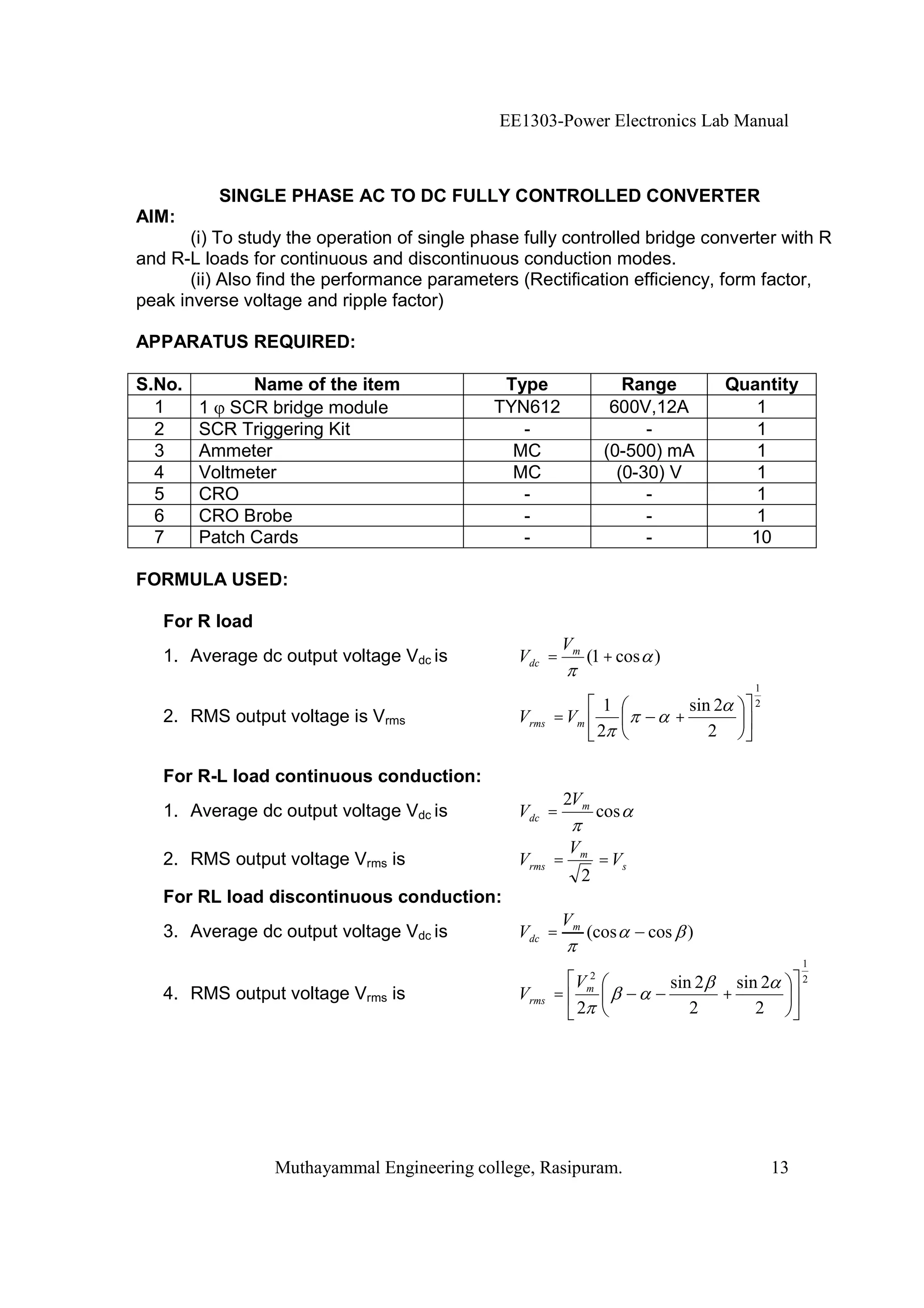 EE1303-Power Electronics Lab Manual



          SINGLE PHASE AC TO DC FULLY CONTROLLED CONVERTER
AIM:
       (i) To study the operation of single phase fully controlled bridge converter with R
and R-L loads for continuous and discontinuous conduction modes.
       (ii) Also find the performance parameters (Rectification efficiency, form factor,
peak inverse voltage and ripple factor)

APPARATUS REQUIRED:

S.No.         Name of the item                 Type                  Range           Quantity
  1     1 SCR bridge module                   TYN612               600V,12A             1
  2     SCR Triggering Kit                       -                      -               1
  3     Ammeter                                 MC                (0-500) mA            1
  4     Voltmeter                               MC                  (0-30) V            1
  5     CRO                                      -                      -               1
  6     CRO Brobe                                -                      -               1
  7     Patch Cards                              -                      -              10

FORMULA USED:

   For R load
                                                         Vm
   1. Average dc output voltage Vdc is           Vdc =        (1 + cos )
                                                                                        1
                                                                   1         sin 2      2
   2. RMS output voltage is Vrms                 Vrms = Vm                 +
                                                                  2             2

   For R-L load continuous conduction:
                                                          2Vm
   1. Average dc output voltage Vdc is           Vdc =            cos

                                                          Vm
   2. RMS output voltage Vrms is                 Vrms =           = Vs
                                                              2
   For RL load discontinuous conduction:
                                                         Vm
   3. Average dc output voltage Vdc is           Vdc =        (cos       cos )
                                                                                                 1
                                                          V2               sin 2   sin 2         2
   4. RMS output voltage Vrms is                 Vrms   = m                      +
                                                          2                   2       2




                 Muthayammal Engineering college, Rasipuram.                                13
 