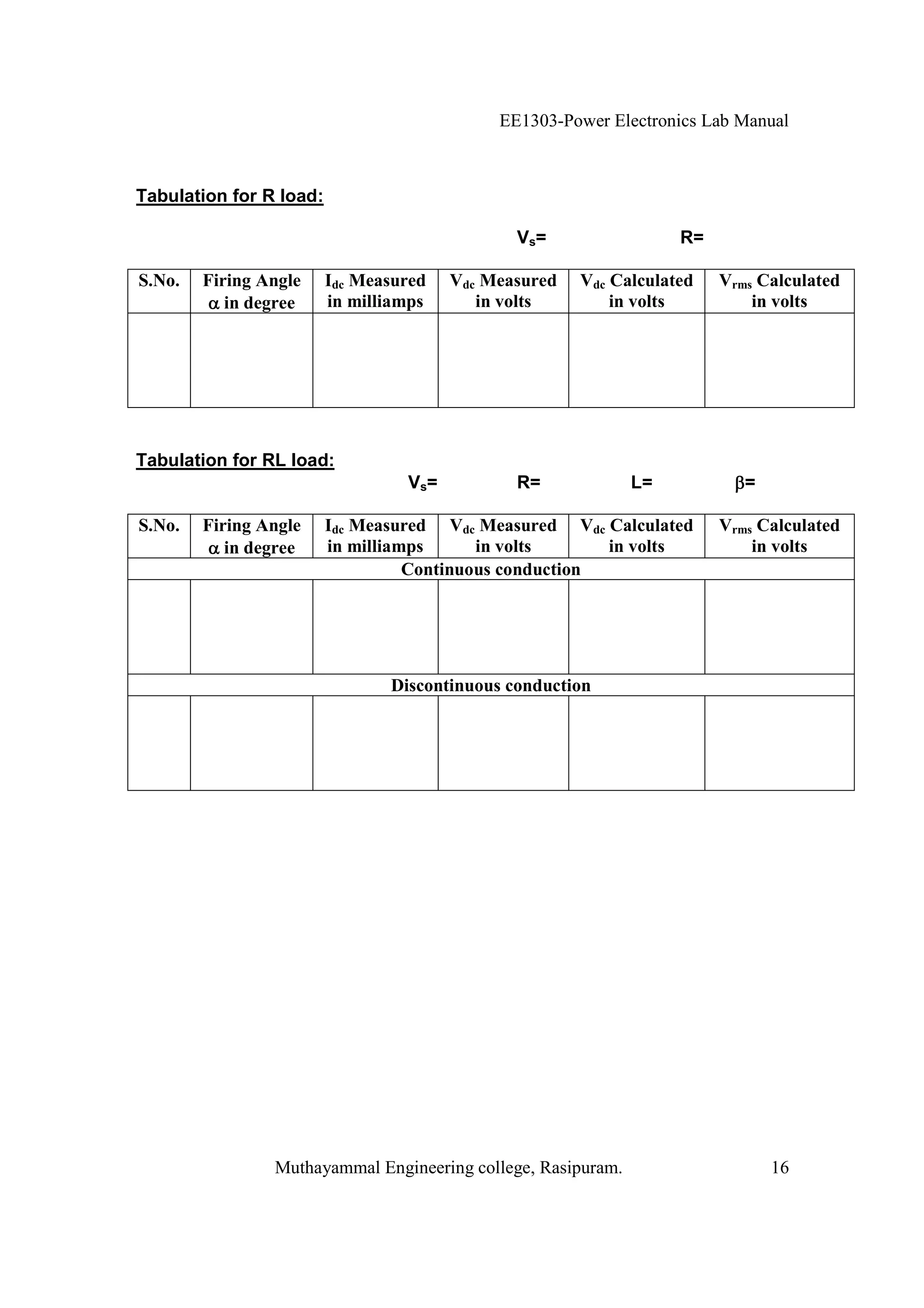 EE1303-Power Electronics Lab Manual



Tabulation for R load:

                                               Vs=                 R=

S.No.   Firing Angle     Idc Measured   Vdc Measured   Vdc Calculated   Vrms Calculated
           in degree     in milliamps      in volts        in volts         in volts




Tabulation for RL load:
                                  Vs=          R=             L=           =

S.No.   Firing Angle     Idc Measured Vdc Measured Vdc Calculated       Vrms Calculated
           in degree     in milliamps      in volts      in volts           in volts
                                   Continuous conduction




                                Discontinuous conduction




                Muthayammal Engineering college, Rasipuram.                    16
 