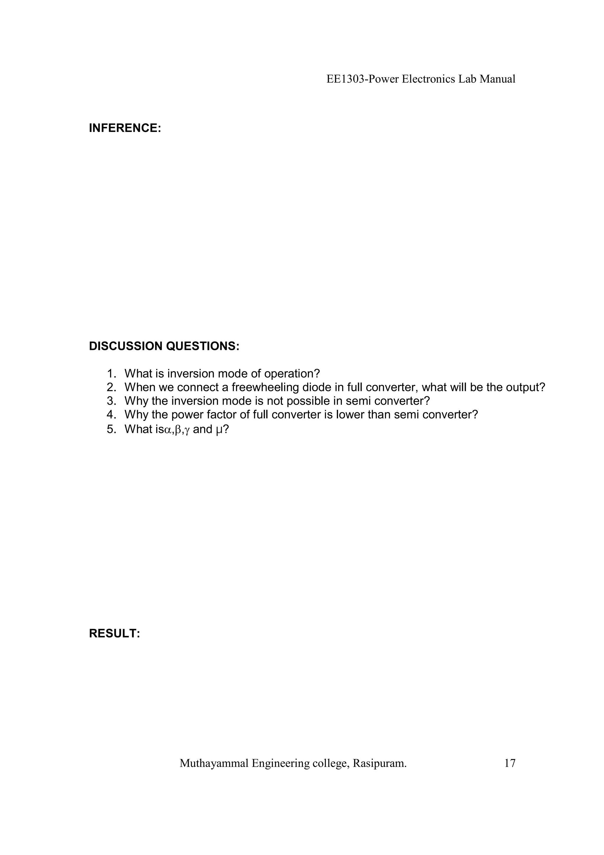 EE1303-Power Electronics Lab Manual



INFERENCE:




DISCUSSION QUESTIONS:

  1.   What is inversion mode of operation?
  2.   When we connect a freewheeling diode in full converter, what will be the output?
  3.   Why the inversion mode is not possible in semi converter?
  4.   Why the power factor of full converter is lower than semi converter?
  5.   What is , , and µ?




RESULT:




                 Muthayammal Engineering college, Rasipuram.                   17
 