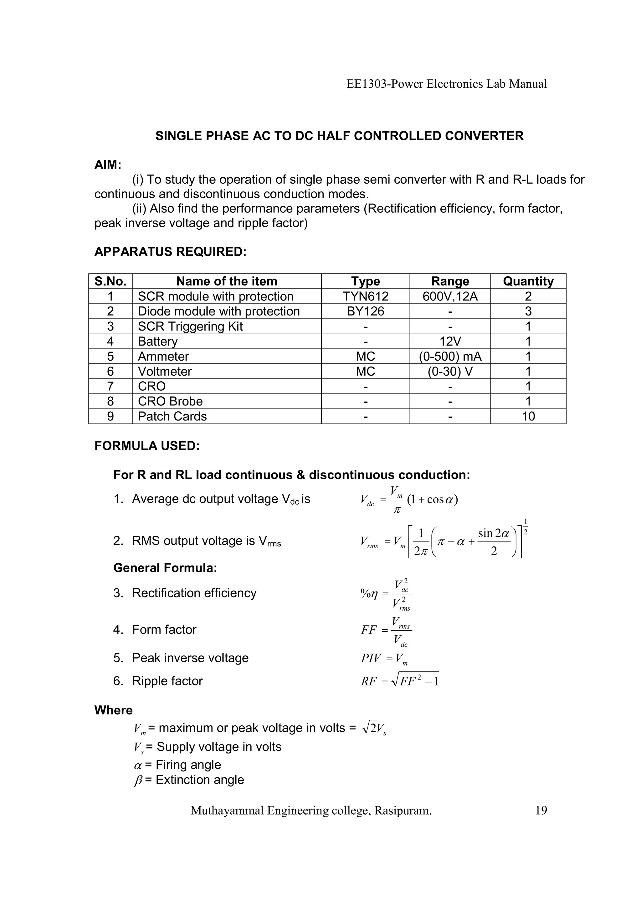 EE1303-Power Electronics Lab Manual



           SINGLE PHASE AC TO DC HALF CONTROLLED CONVERTER

AIM:
       (i) To study the operation of single phase semi converter with R and R-L loads for
continuous and discontinuous conduction modes.
       (ii) Also find the performance parameters (Rectification efficiency, form factor,
peak inverse voltage and ripple factor)

APPARATUS REQUIRED:

S.No.          Name of the item                Type              Range         Quantity
  1     SCR module with protection           TYN612            600V,12A           2
  2     Diode module with protection          BY126                 -             3
  3     SCR Triggering Kit                       -                  -             1
  4     Battery                                  -                12V             1
  5     Ammeter                                 MC            (0-500) mA          1
  6     Voltmeter                               MC              (0-30) V          1
  7     CRO                                      -                  -             1
  8     CRO Brobe                                -                  -             1
  9     Patch Cards                              -                  -            10

FORMULA USED:

   For R and RL load continuous & discontinuous conduction:
                                               V
   1. Average dc output voltage Vdc is    Vdc = m (1 + cos )
                                                                                  1
                                                               1       sin 2      2
   2. RMS output voltage is Vrms                  Vrms = Vm          +
                                                              2           2
   General Formula:
                                                          2
                                                        Vdc
   3. Rectification efficiency                    % =    2
                                                       Vrms
                                                       V
   4. Form factor                                 FF = rms
                                                       Vdc
   5. Peak inverse voltage                        PIV = Vm
   6. Ripple factor                               RF = FF 2 1

Where
        Vm = maximum or peak voltage in volts =     2Vs
        Vs = Supply voltage in volts
           = Firing angle
           = Extinction angle

                  Muthayammal Engineering college, Rasipuram.                         19
 