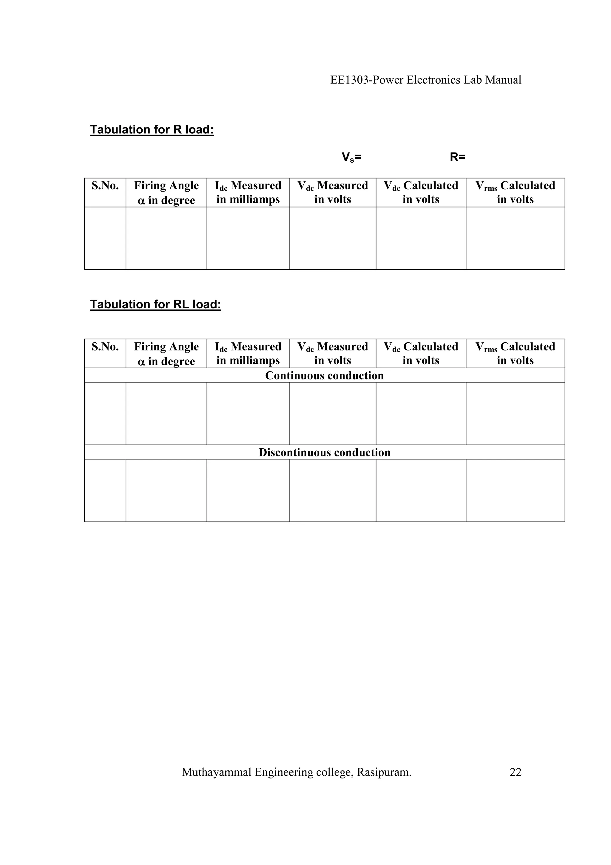 EE1303-Power Electronics Lab Manual



Tabulation for R load:

                                               Vs=                 R=

S.No.   Firing Angle     Idc Measured   Vdc Measured   Vdc Calculated   Vrms Calculated
           in degree     in milliamps      in volts        in volts         in volts




Tabulation for RL load:


S.No.   Firing Angle     Idc Measured Vdc Measured Vdc Calculated       Vrms Calculated
           in degree     in milliamps      in volts      in volts           in volts
                                   Continuous conduction




                                Discontinuous conduction




                Muthayammal Engineering college, Rasipuram.                   22
 