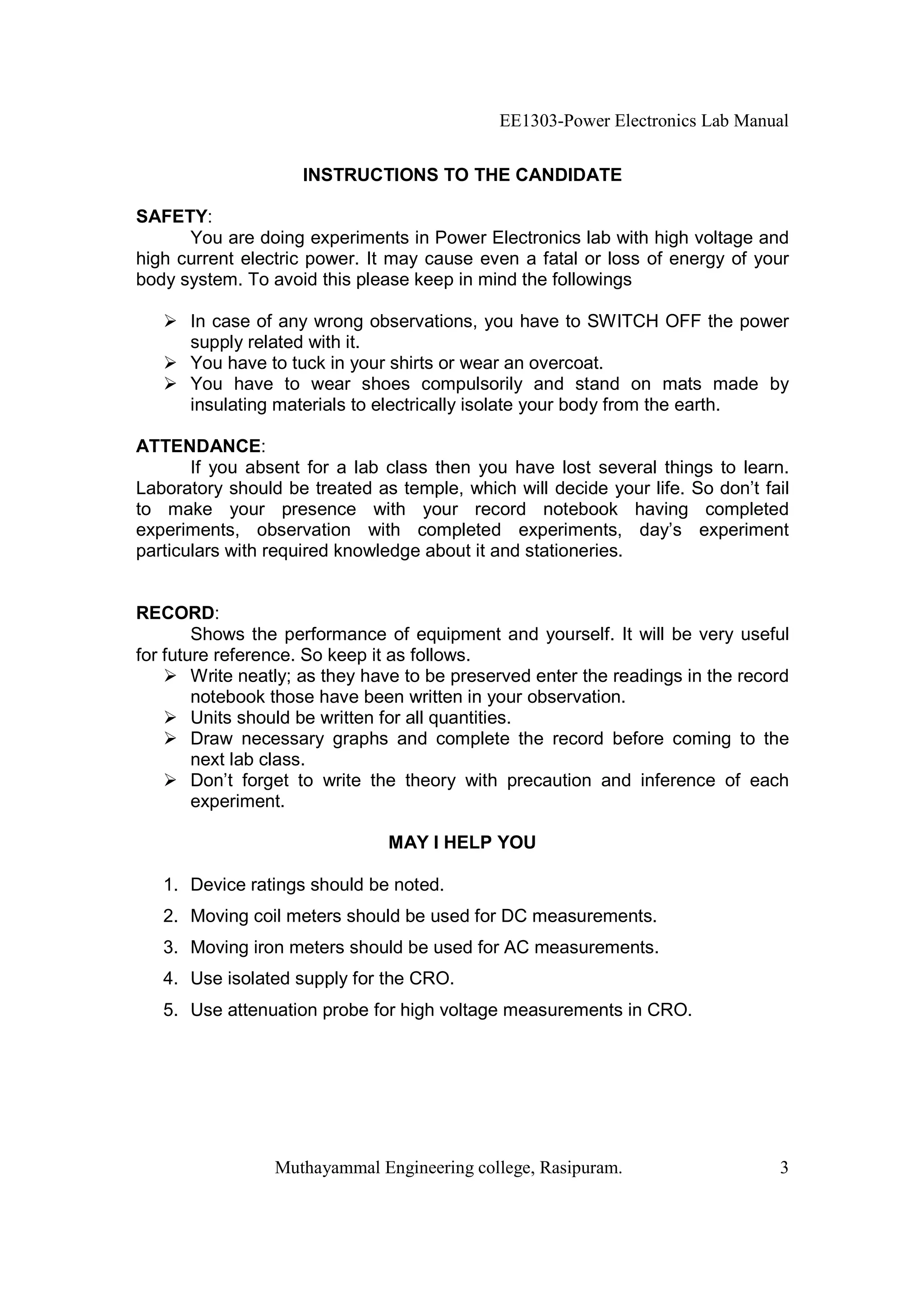 EE1303-Power Electronics Lab Manual


                     INSTRUCTIONS TO THE CANDIDATE

SAFETY:
      You are doing experiments in Power Electronics lab with high voltage and
high current electric power. It may cause even a fatal or loss of energy of your
body system. To avoid this please keep in mind the followings

      In case of any wrong observations, you have to SWITCH OFF the power
      supply related with it.
      You have to tuck in your shirts or wear an overcoat.
      You have to wear shoes compulsorily and stand on mats made by
      insulating materials to electrically isolate your body from the earth.

ATTENDANCE:
       If you absent for a lab class then you have lost several things to learn.
Laboratory should be treated as temple, which will decide your life. So don’t fail
to make your presence with your record notebook having completed
experiments, observation with completed experiments, day’s experiment
particulars with required knowledge about it and stationeries.


RECORD:
        Shows the performance of equipment and yourself. It will be very useful
for future reference. So keep it as follows.
        Write neatly; as they have to be preserved enter the readings in the record
        notebook those have been written in your observation.
        Units should be written for all quantities.
        Draw necessary graphs and complete the record before coming to the
        next lab class.
        Don’t forget to write the theory with precaution and inference of each
        experiment.

                                MAY I HELP YOU

   1. Device ratings should be noted.
   2. Moving coil meters should be used for DC measurements.
   3. Moving iron meters should be used for AC measurements.
   4. Use isolated supply for the CRO.
   5. Use attenuation probe for high voltage measurements in CRO.




                 Muthayammal Engineering college, Rasipuram.                     3
 