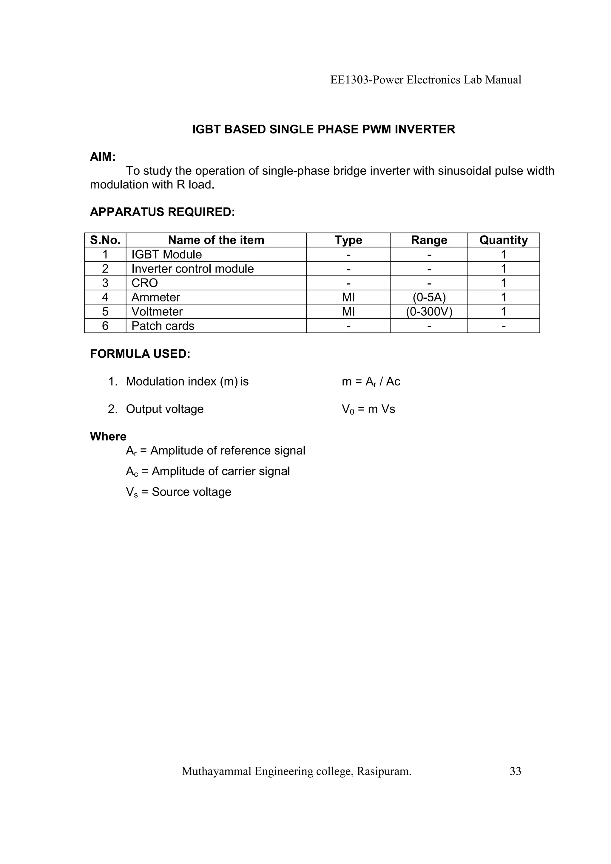 EE1303-Power Electronics Lab Manual



                    IGBT BASED SINGLE PHASE PWM INVERTER

AIM:
      To study the operation of single-phase bridge inverter with sinusoidal pulse width
modulation with R load.

APPARATUS REQUIRED:

S.No.           Name of the item              Type            Range      Quantity
  1      IGBT Module                            -                -          1
  2      Inverter control module                -                -          1
  3      CRO                                    -                -          1
  4      Ammeter                               MI             (0-5A)        1
  5      Voltmeter                             MI            (0-300V)       1
  6      Patch cards                            -                -          -

FORMULA USED:

   1. Modulation index (m) is                  m = Ar / Ac

   2. Output voltage                           V0 = m Vs

Where
     Ar = Amplitude of reference signal
        Ac = Amplitude of carrier signal
        Vs = Source voltage




                  Muthayammal Engineering college, Rasipuram.                  33
 