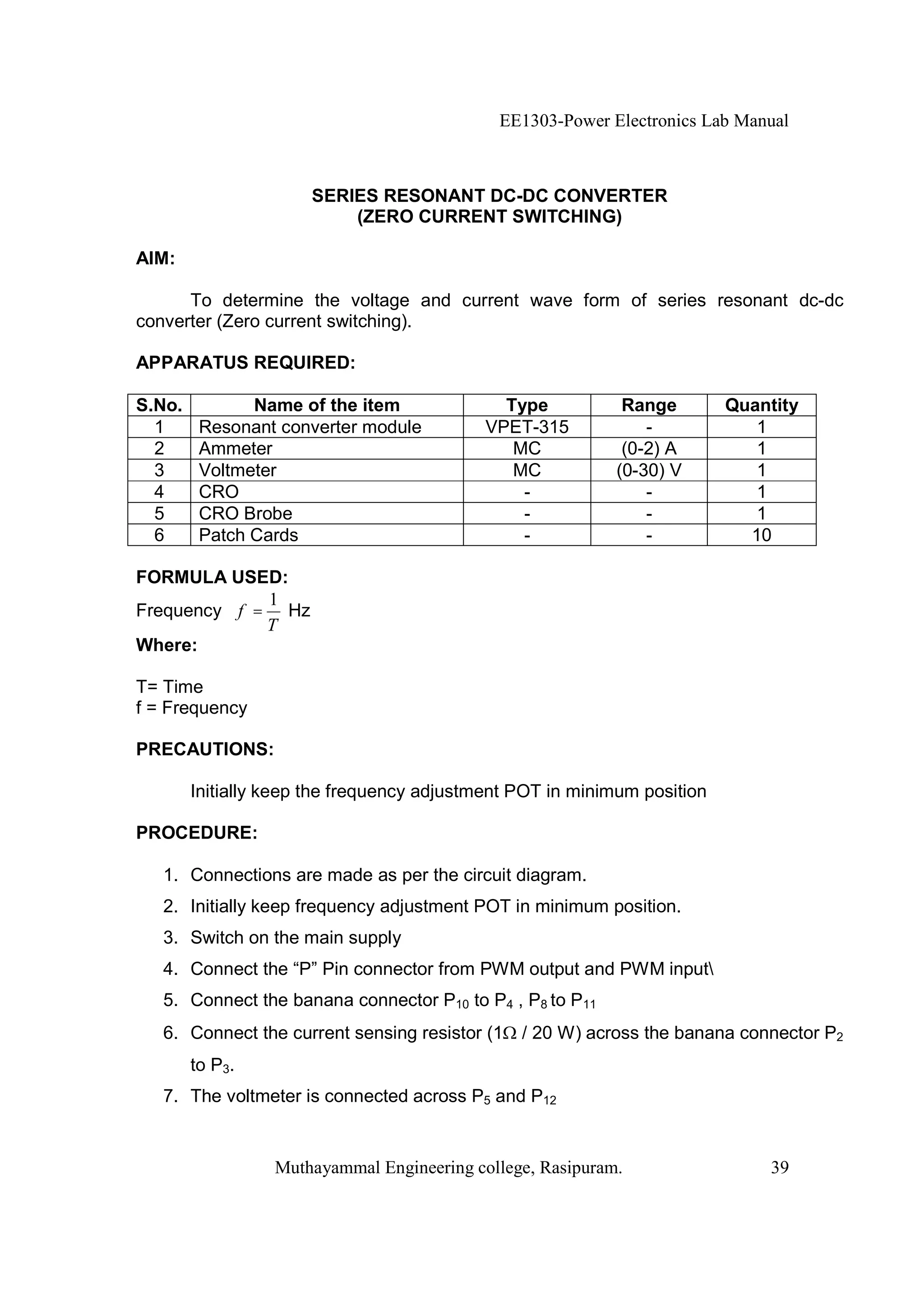 EE1303-Power Electronics Lab Manual



                      SERIES RESONANT DC-DC CONVERTER
                          (ZERO CURRENT SWITCHING)

AIM:

      To determine the voltage and current wave form of series resonant dc-dc
converter (Zero current switching).

APPARATUS REQUIRED:

S.No.          Name of the item               Type           Range        Quantity
  1      Resonant converter module          VPET-315            -            1
  2      Ammeter                               MC            (0-2) A         1
  3      Voltmeter                             MC           (0-30) V         1
  4      CRO                                    -               -            1
  5      CRO Brobe                              -               -            1
  6      Patch Cards                            -               -           10

FORMULA USED:
             1
Frequency f = Hz
             T
Where:

T= Time
f = Frequency

PRECAUTIONS:

        Initially keep the frequency adjustment POT in minimum position

PROCEDURE:

   1. Connections are made as per the circuit diagram.
   2. Initially keep frequency adjustment POT in minimum position.
   3. Switch on the main supply
   4. Connect the “P” Pin connector from PWM output and PWM input
   5. Connect the banana connector P10 to P4 , P8 to P11
   6. Connect the current sensing resistor (1   / 20 W) across the banana connector P2
        to P3.
   7. The voltmeter is connected across P5 and P12


                  Muthayammal Engineering college, Rasipuram.                 39
 