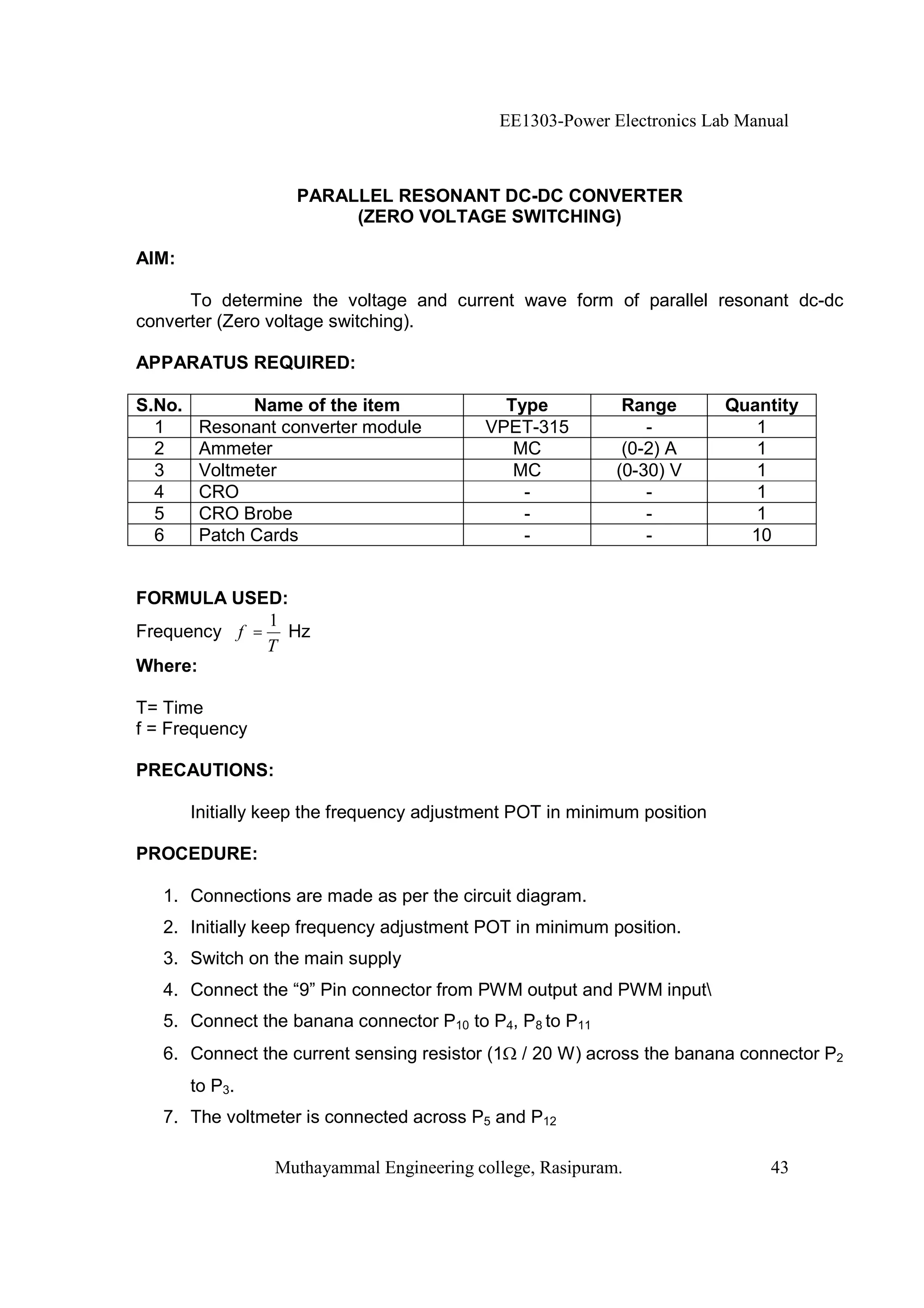 EE1303-Power Electronics Lab Manual



                    PARALLEL RESONANT DC-DC CONVERTER
                         (ZERO VOLTAGE SWITCHING)

AIM:

      To determine the voltage and current wave form of parallel resonant dc-dc
converter (Zero voltage switching).

APPARATUS REQUIRED:

S.No.          Name of the item               Type           Range        Quantity
  1      Resonant converter module          VPET-315            -            1
  2      Ammeter                               MC            (0-2) A         1
  3      Voltmeter                             MC           (0-30) V         1
  4      CRO                                    -               -            1
  5      CRO Brobe                              -               -            1
  6      Patch Cards                            -               -           10


FORMULA USED:
             1
Frequency f = Hz
             T
Where:

T= Time
f = Frequency

PRECAUTIONS:

        Initially keep the frequency adjustment POT in minimum position

PROCEDURE:

   1. Connections are made as per the circuit diagram.
   2. Initially keep frequency adjustment POT in minimum position.
   3. Switch on the main supply
   4. Connect the “9” Pin connector from PWM output and PWM input
   5. Connect the banana connector P10 to P4, P8 to P11
   6. Connect the current sensing resistor (1   / 20 W) across the banana connector P2
        to P3.
   7. The voltmeter is connected across P5 and P12

                  Muthayammal Engineering college, Rasipuram.                 43
 