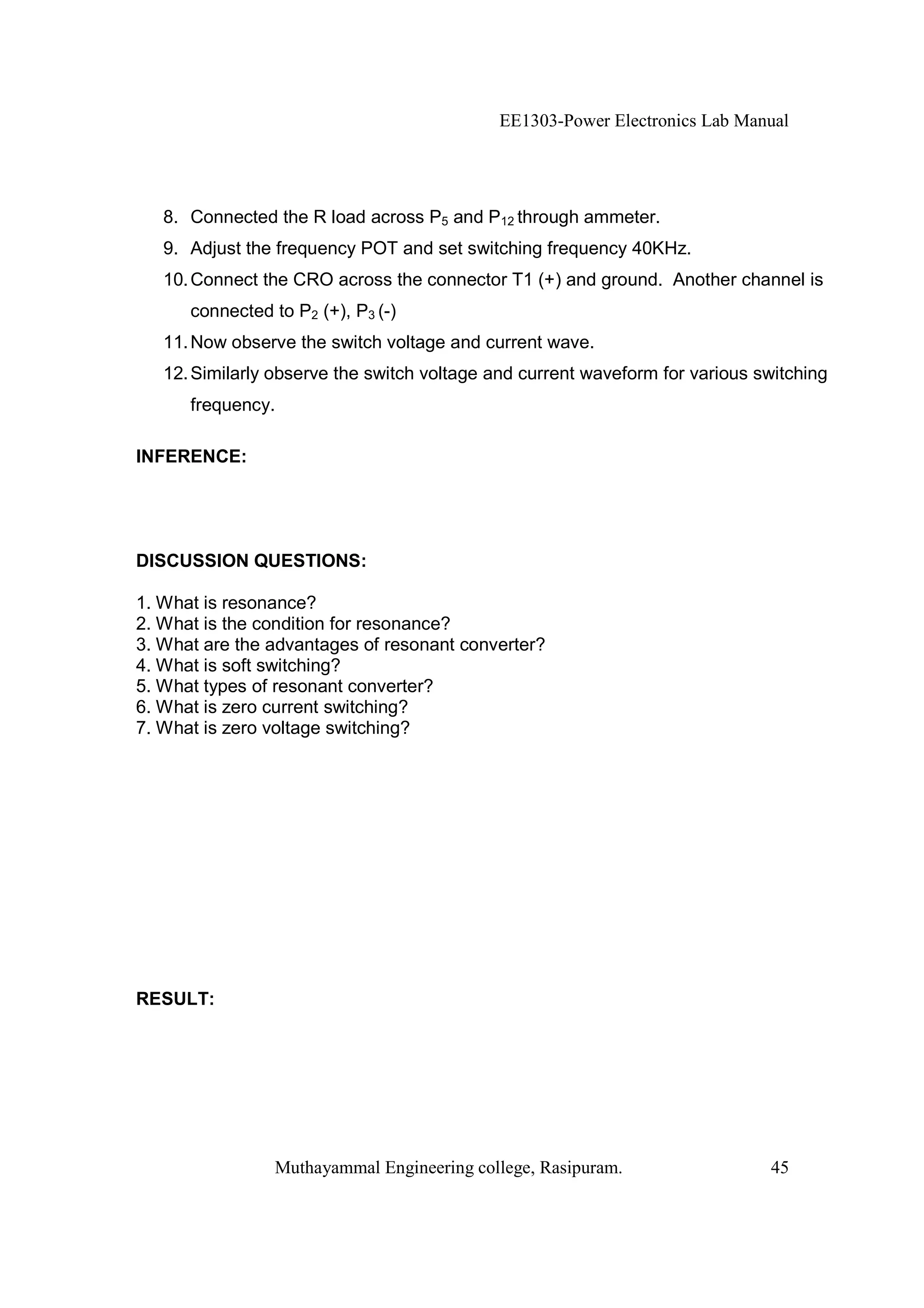EE1303-Power Electronics Lab Manual




   8. Connected the R load across P5 and P12 through ammeter.
   9. Adjust the frequency POT and set switching frequency 40KHz.
   10. Connect the CRO across the connector T1 (+) and ground. Another channel is
      connected to P2 (+), P3 (-)
   11. Now observe the switch voltage and current wave.
   12. Similarly observe the switch voltage and current waveform for various switching
      frequency.

INFERENCE:




DISCUSSION QUESTIONS:

1. What is resonance?
2. What is the condition for resonance?
3. What are the advantages of resonant converter?
4. What is soft switching?
5. What types of resonant converter?
6. What is zero current switching?
7. What is zero voltage switching?




RESULT:




                 Muthayammal Engineering college, Rasipuram.                  45
 