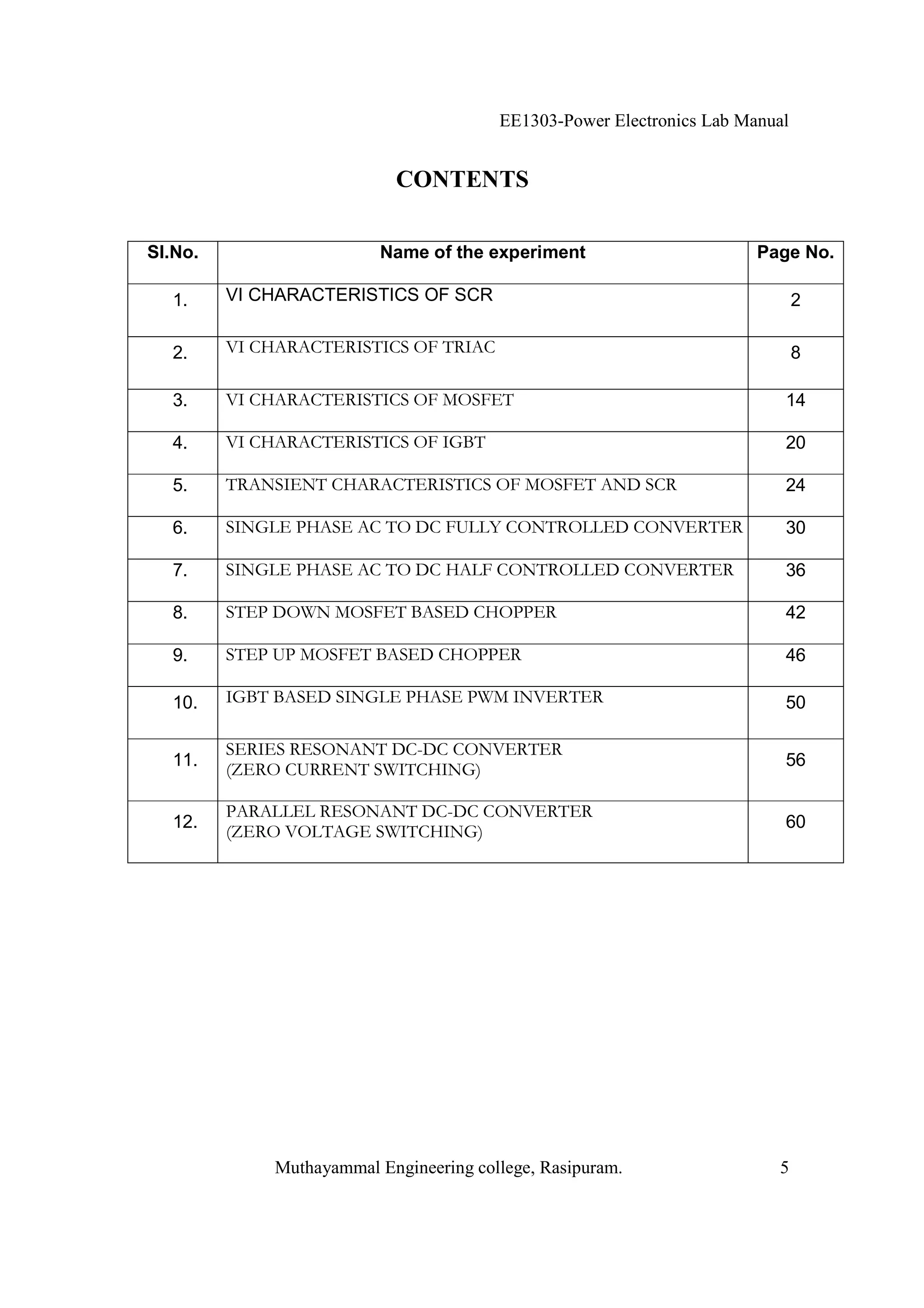 EE1303-Power Electronics Lab Manual


                           CONTENTS

Sl.No.                   Name of the experiment                        Page No.

  1.     VI CHARACTERISTICS OF SCR                                            2

  2.     VI CHARACTERISTICS OF TRIAC                                          8

  3.     VI CHARACTERISTICS OF MOSFET                                     14

  4.     VI CHARACTERISTICS OF IGBT                                       20

  5.     TRANSIENT CHARACTERISTICS OF MOSFET AND SCR                      24

  6.     SINGLE PHASE AC TO DC FULLY CONTROLLED CONVERTER                 30

  7.     SINGLE PHASE AC TO DC HALF CONTROLLED CONVERTER                  36

  8.     STEP DOWN MOSFET BASED CHOPPER                                   42

  9.     STEP UP MOSFET BASED CHOPPER                                     46

  10.    IGBT BASED SINGLE PHASE PWM INVERTER                             50

         SERIES RESONANT DC-DC CONVERTER
  11.                                                                     56
         (ZERO CURRENT SWITCHING)

         PARALLEL RESONANT DC-DC CONVERTER
  12.                                                                     60
         (ZERO VOLTAGE SWITCHING)




             Muthayammal Engineering college, Rasipuram.                 5
 