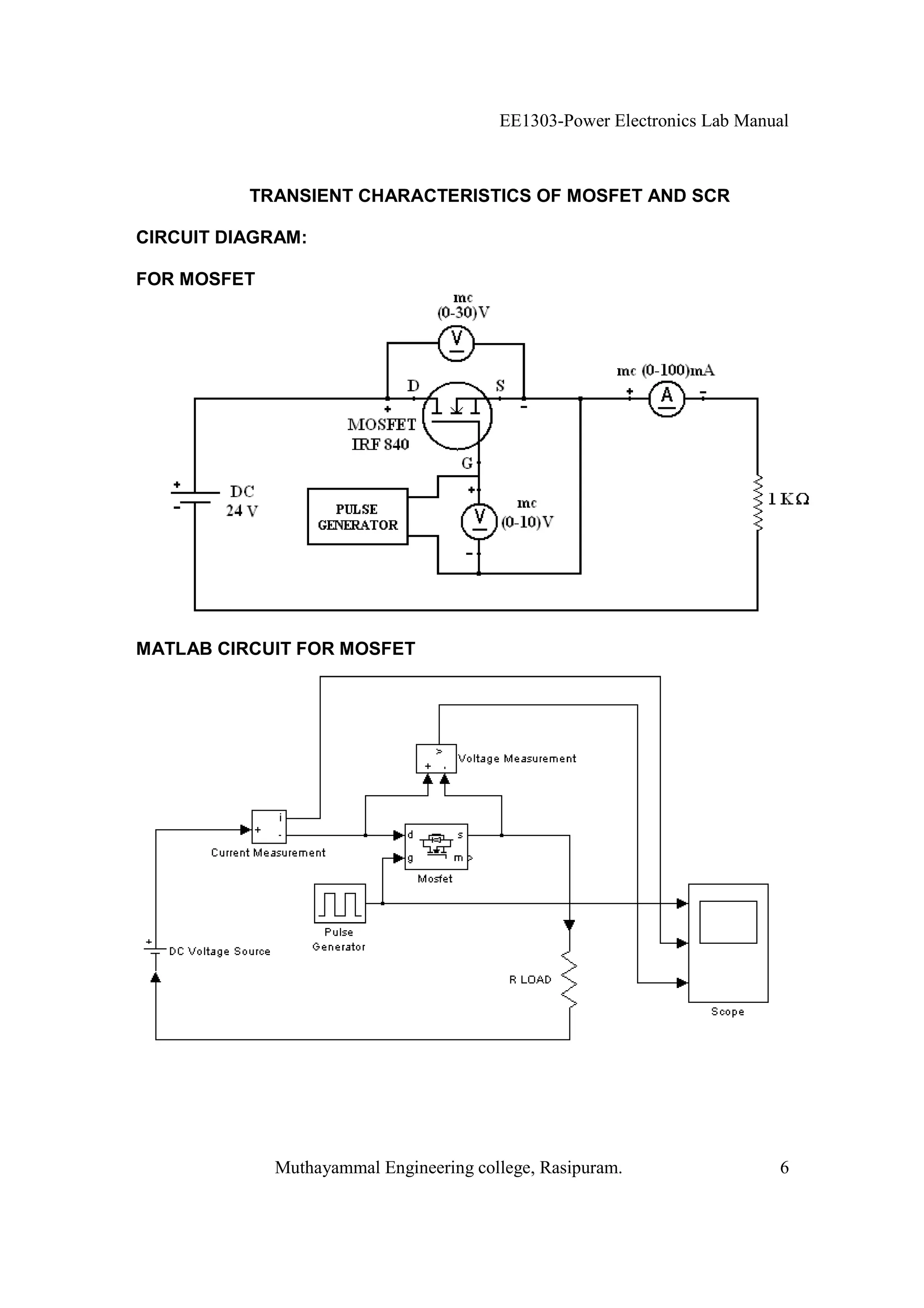 EE1303-Power Electronics Lab Manual



          TRANSIENT CHARACTERISTICS OF MOSFET AND SCR

CIRCUIT DIAGRAM:

FOR MOSFET




MATLAB CIRCUIT FOR MOSFET




             Muthayammal Engineering college, Rasipuram.                 6
 