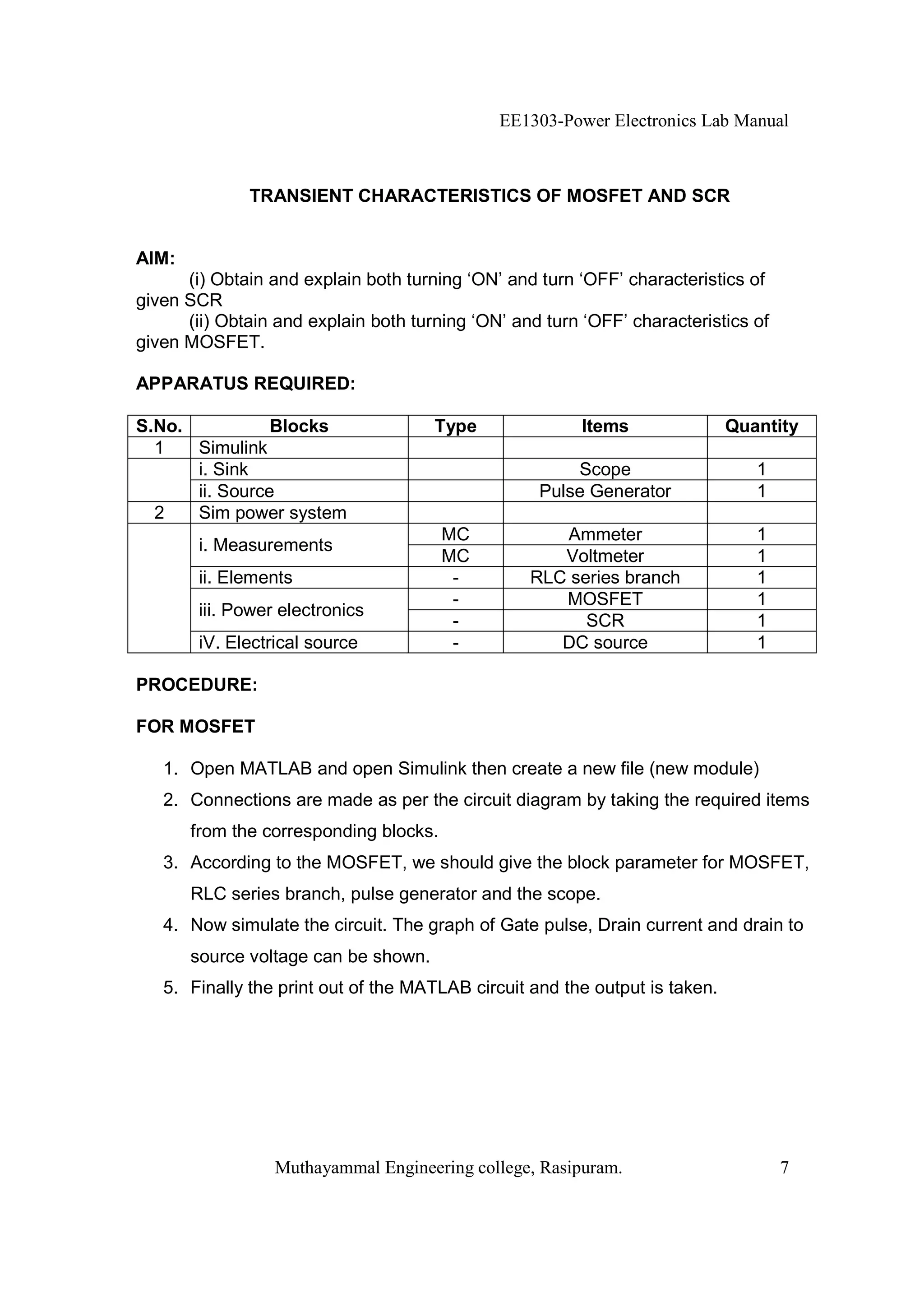 EE1303-Power Electronics Lab Manual



              TRANSIENT CHARACTERISTICS OF MOSFET AND SCR


AIM:
      (i) Obtain and explain both turning ‘ON’ and turn ‘OFF’ characteristics of
given SCR
      (ii) Obtain and explain both turning ‘ON’ and turn ‘OFF’ characteristics of
given MOSFET.

APPARATUS REQUIRED:

S.No.           Blocks                Type               Items               Quantity
  1   Simulink
      i. Sink                                          Scope                    1
      ii. Source                                   Pulse Generator              1
  2   Sim power system
                                        MC           Ammeter                    1
        i. Measurements
                                        MC           Voltmeter                  1
        ii. Elements                     -        RLC series branch             1
                                         -           MOSFET                     1
        iii. Power electronics
                                         -              SCR                     1
        iV. Electrical source            -           DC source                  1

PROCEDURE:

FOR MOSFET

   1. Open MATLAB and open Simulink then create a new file (new module)
   2. Connections are made as per the circuit diagram by taking the required items
       from the corresponding blocks.
   3. According to the MOSFET, we should give the block parameter for MOSFET,
       RLC series branch, pulse generator and the scope.
   4. Now simulate the circuit. The graph of Gate pulse, Drain current and drain to
       source voltage can be shown.
   5. Finally the print out of the MATLAB circuit and the output is taken.




                  Muthayammal Engineering college, Rasipuram.                       7
 